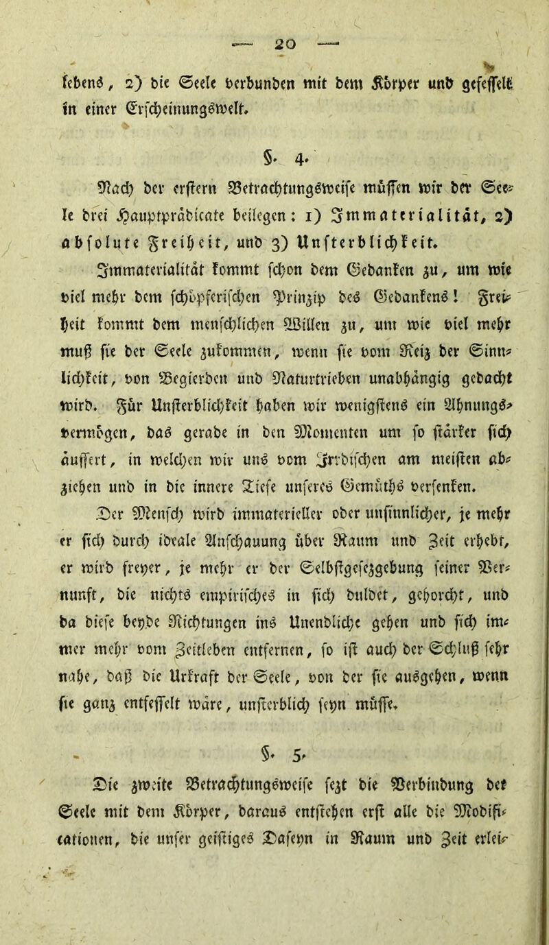 febenS, 2) bie ©eele oerbunben mit bem Körper unb gcfcffelü m einer (*rfd)einung$welf. §• 4* Nad) bei- erlern S3etrad)tungdweife muffen wir ber @ee? le brei #auptpräbicate beilegen; 1) Smranterialitflt/ 2) abfolute greiheit, unb 3) Unfterblidhfeit. 3mmaterialifdt fommt fd)on bem ©ebanfen ju, um wie »iel mehr bem fct)bpfcrifd)cn ^rin^ip bed ©ebanfenS! grei# I;eit fommt bem menfd)lid)en SBillen jtt, um wie fciel mehr nrng fte ber ©eele jufommen, wenn fte oom Sxetj ber ©intt# Iid)feit, t>on SSegterbeit unb Naturtrieben unabhängig gebadet wirb, gür Unfferb!id)feit fmben wir wenigftenb ein 2lhnung$s* »erwogen, baö gerabe in ben SDlomenten um fo ftdrfer ftd? äuffert, in welchen wir unb oom üjrrbifd)en am meiffen ab# pichen unb in bie innere Siefe unferee ©emuthd perfenfen. .Der SDfenfd) wirb immaterieller ober unftnnlidjer, je mehr er ftd) burd) ibtale 2ln(d>auung über 9taum unb >3fit erbebt, er wirb freper, je mehr er ber ©elbjfgefejgebung feiner 53er# nunft, bie nichts empirifcheS in ftd? bulbet, gehorcht, unb ba biefe bep.be 3ucf)tungen inS Unenblidje gehen unb ftd) im# mer mehr i>om Fettleben entfernen, fo ift aud) ber ©d;lufj fehr itnhe, bajj bie Urfraft ber ©eele, oott ber fte auSgcben, wenn fte gattj entfeffelt Ware, uttftcrblid) fepn mftffe, §. 5' Die jweite SSetrachtungeweife fejt bie 53erbittbung bet ©eele mit bem Körper, barauS entftehen erfl alle bie SSJiobift# eatiotten, bie unfer geiftigeb Dafepn in 9faum unb ^eit erleü-