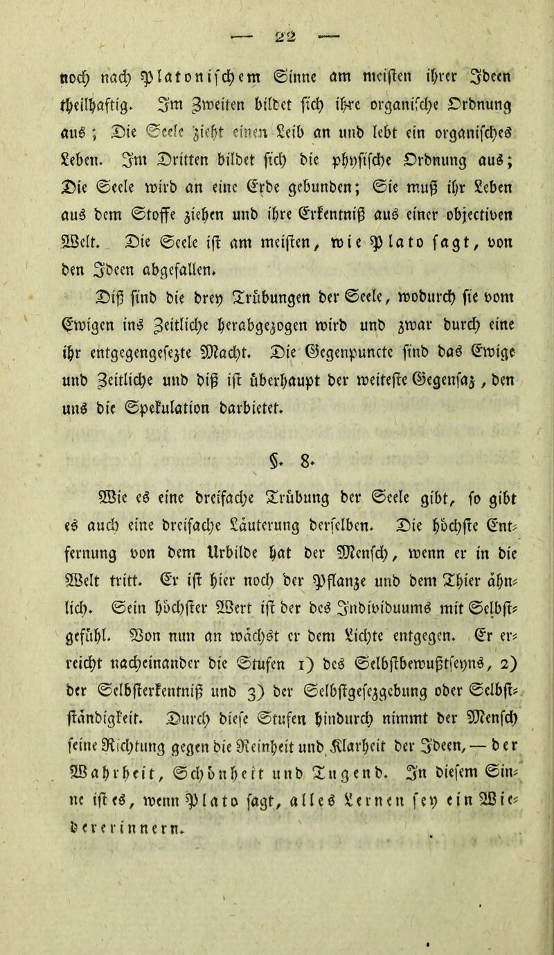 ttod; ttad) splötottifdEjcm ©time am nteiften ihrer 3b«n t^cil^afttg» 3m ^roeiten bittet ftd) ihre organtfd)e Srbnung au#; Sie ©eelc ^icfjt einen Seil) an «ttb lebt ein organifd)e# Sebeu. 3m Sritten bittet ftd) tie pbpftfd)e Srbnung au#; Sie ©ecle wirb an eine ©rbe gebuttben; ©ie muß tf)r Seben au# bem ©toffe Rieben uttb ihre ©rfentniß au# einer objectinen Slöelt. Sie ©cele ift am rneißen, mie splato fagt, bott ben 3bcen abgefallen. Siß ftnb bie brep Trübungen ber ©ecle, mobttrd) fte bont ©tbigen in# 3dtltd;e bttabge^ogen mirb unb jmav burd) eine ihr entgegengefejte 2D?ad)t. Sie ©egenpuncte ftnb ba# ©rnige unb Zeitliche unb biß ift überhaupt ber meitefte ©egenfaj, ben un# bie ©pefulation barbietet. §♦ 8* SBie e# eine breifad)e Trübung ber ©eele gibt,, fo gibt e# aud) eine breifad)e Läuterung berfetben. Sie bbd)ßc ©nt# fernung bon bem Urbitbe b<*t ber SJJcnfd), menn er in bie SIBelt tritt, ©r ift hier nod) ber «pflanze unb bem Xbier ahn# lief), ©ein t)bd)fter 2öcrt ift ber bc# 3nbibibuum# mit ©clbft# gefubl. 33on nun an mad)#t er bem üid>te entgegen, ©r er# reicht nad)einanbcr bie ©tufen i) bc# ©elbßbemußtfepn#, 2) ber ©elbfierfentniß unb 3) ber ©elbßgefejgcbimg ober ©elbjt# ltdnbigFeif. Surd) tiefe ©tufen binbttrd) nimmt ber 50?enfd) feine 9lid)tung gegen bie Feinheit uttb .Klarheit ber 3beett, — ber SBabrbeit, ©d)bnbert unb iXitgenb. 3« biefern ©in# ne ifle#, ntenn lato fagt, alle# fernen fei) ein^ßie# ber erinnern.