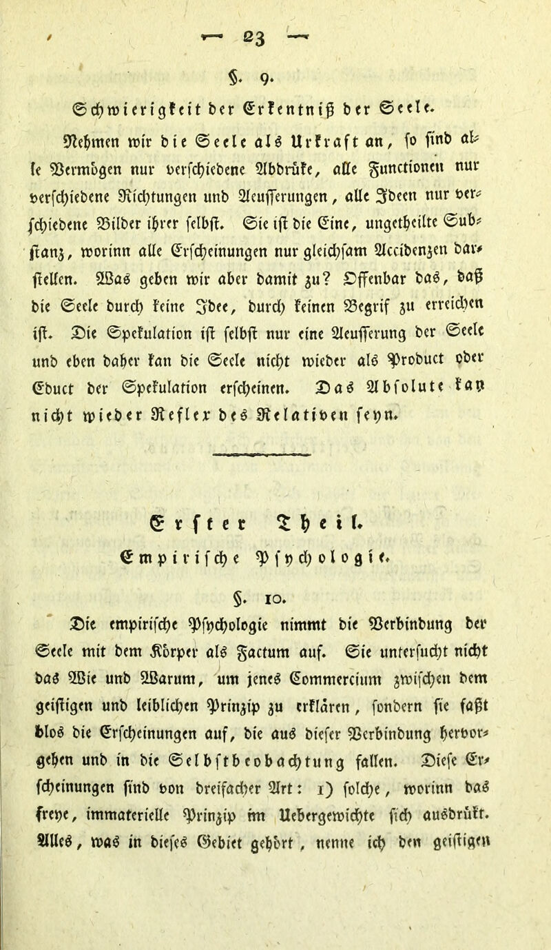 ©cßmierigfeit ber Crfentniß ber ©eele. Zehnten wir bie ©eele als Urfraft an, fo fmb af* le Vermögen nur oerfclßebene 2lbbrufe, äße gunctionen nur »erfdßebene 9xid)tungen unb Sleußerungen, alle Sbeett nur ber* fdßebene 23ilber ihrer felbß. ©ic iß bie Sine, ungeteilte ©ub* ftanj, mortnn alle G'rfdjeinungen nur gleidßam 2lcciben$en bar* ßeßen. Slöas geben mir aber bamit $u? Offenbar baS, baß bte ©eele burcl) feine Sbee, burd) feinen SSegrif ju erretdjen iß. £>te ©pefulation iß felbß nur eine 2Jeußerung ber ©eele unb eben baber fatt bie ©eele ntdß mieber als ^)robuct ober Cbuct ber ©pefulation erfeßeinen. 2) öS 2lbfolute fap nießt tpieber 3fefler beS Dtelatiben fepn. v f f e r Z \) e i I* € m p i r t f ü) e f p d; 01 0 g i <. §. 10. £>te <mptrtfcf?e spfpdjologie nimmt bie 23erbinbung bei* ©eele mit bem Körper als gactum auf. @ie unterfudß ntd)t bas 2Bie unb SBarum, um jenes Commercium jmtfdjen bem geißtgen unb leiblichen sprinßp ju erflaren, fonbern fte faßt feloS bie Crfcßeinungen auf, bie aus btefer Sßerbinbung b«fbor* geben unb in bie ©elbftbeobadE)tung fallen. 25iefe Cr* Meinungen ßnb non breifadter 2Irt: 1) foldje, morinn baS frepe, immaterielle ^rin^ip tm Uebergemießte ßd) auSbrüfr. SlUeS, maS in biefes ©ebiet gebbrt , nenne icß ben fleißigen