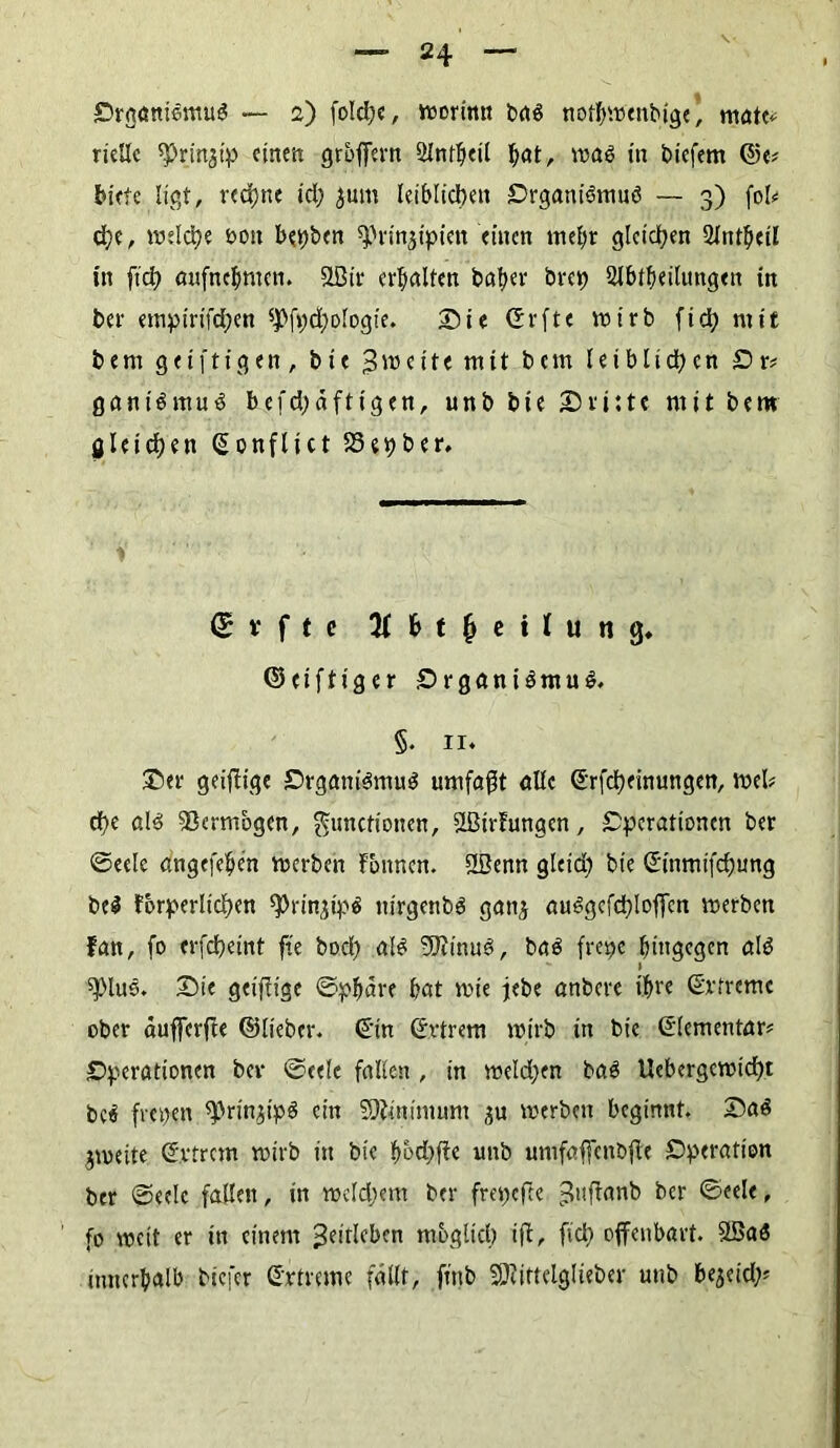 riellc ^rinjip einen groffh'n Slntbeil f)at, wal in liefern @e# biete ligt, rechne id; 5um leiblichen Organilmuö — 3) fob ch?, welche non bepben ^rin^ipien einen mehr gleichen 2lntbeü in fich aufnebmen. SLBtr erhalten baber brep 2Jbtbeilungen in ber empirifd;en 5Pfpd)ologie. Sie ©rfte wirb fid; mit bem geiftigen , bie 3wci11 m11 btm leiblichen Or* ganilmul befd;äftigen, unb bie Sri:te mit bera gleichen (Sonflict 33epber, (£ v f t e # b t fj e i l u n g. ©eiftiger Organ ilmul. §. 11. Ser geizige Organilmul umfaßt alle ©rfcheinungen, web che all Vermögen, Functionen, ößirfrmgcn, Operationen ber ©eele angefefycn werben Tonnen. &ßenn glcid) bie ©inmifchung bei forderlichen ^rin^ipl uirgcnbl gattj aulgcfchloffcn werben fan, fo crfcheint fte bod) all SJiimtl, bal frepe hingegen all spiue. Sie geiffige ©pbäre bat wie jebe anbere ihre (Srfremc ober äufferfle ©lieber. <£in Cfvtrem wirb in bie Elementar? Operationen bev ©cele fallen , in weldjen bal Uebergcwicht bei fiepen ^rinjipl ein SOiittimum $u werben beginnt. Sal jmeite ©vtrem wirb itt bie b&djffe unb umfaffcnbfle Operation ber ©eelc fallen, in weldjem ber frepefte 3nf^nnb ber ©eele, fo weit er in einem ^dtlfben möglich ift, fich offenbart. SSal innerhalb biefer Grtreme fällt, fittb äRittelglteber unb bereich?