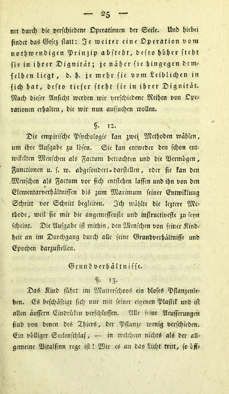 net burd; bie t>crfcf>xebcrtc Operationen ber ©eele. Unb Riebet ftnbct baö ©efej flatt: 3e weiter eine Operation t'om nothwenbigen ^rinjip abfte^t, befto bHer ftef>t fie in ihrer Dignität; je näher fie hingegen bem* felben liegt, b. t). je mehr fie born £eiblid;en in fid; hnt, befto tiefer ftef)t fie in ihrer Dignität* 9lad) biefer 2lnfid;t werben wir berfd;icbenc fRet'hen bon Ope> rationen erhalten, bic wir nun auffudjen wollen. §. 12. Die empirifebe ^fpdhologie fait jwei SfRethoben wählen, um ihre Aufgabe ju Ibfcn. ©ic fan entweber ben fcl)on ent* wiMten ÜJZenfdhen al<3 factum betrachten unb bie Vermögen, gunctionen u. f. w. abgefoubert.barflcllcn, ober fie fan ben /9)?enfd;en als gactum bor fiel) cntflehen laffen unb ihn bon ben (Jlementarberhältniffen bis ^um SÜiarimum feiner ©ntwiflung ©chritt bor ©d;ritt begleiten. 3’d; wählte bie teurere 9Jfe« thobe, weil fie mir bie angemeffenfte unb infiructibefle jn fepn fd;eint. Die Aufgabe fff mithin, ben Sftenfchen bon feiner Jtinb? heit an im Durd;gang burd) alle feine ©runbberhältnijfe unb ©pod;en barjuftelleu. ©ru ttbberhältniffe. §• i3- Das 5tinb fuhrt im 5Kutterfcl)ooS ein blofeö ^flanjenle« ben. Qi befd)äftigt fid; nur mit feiner eigenen ipiaffiF unb ifc allen äuffern ©inbruFcn berfcl;loffcn. 5lUc feine Sleuffcrungett fittb bon benen beS £bi«rS, ber spflanje wenig berfd)ieben. ©in bolliger ©eclenfd;laf, — in welchem nichts als ber all* gemeine SMtalfmn rege ift! 2Bic eS an bas £id;t tritt, fo off?