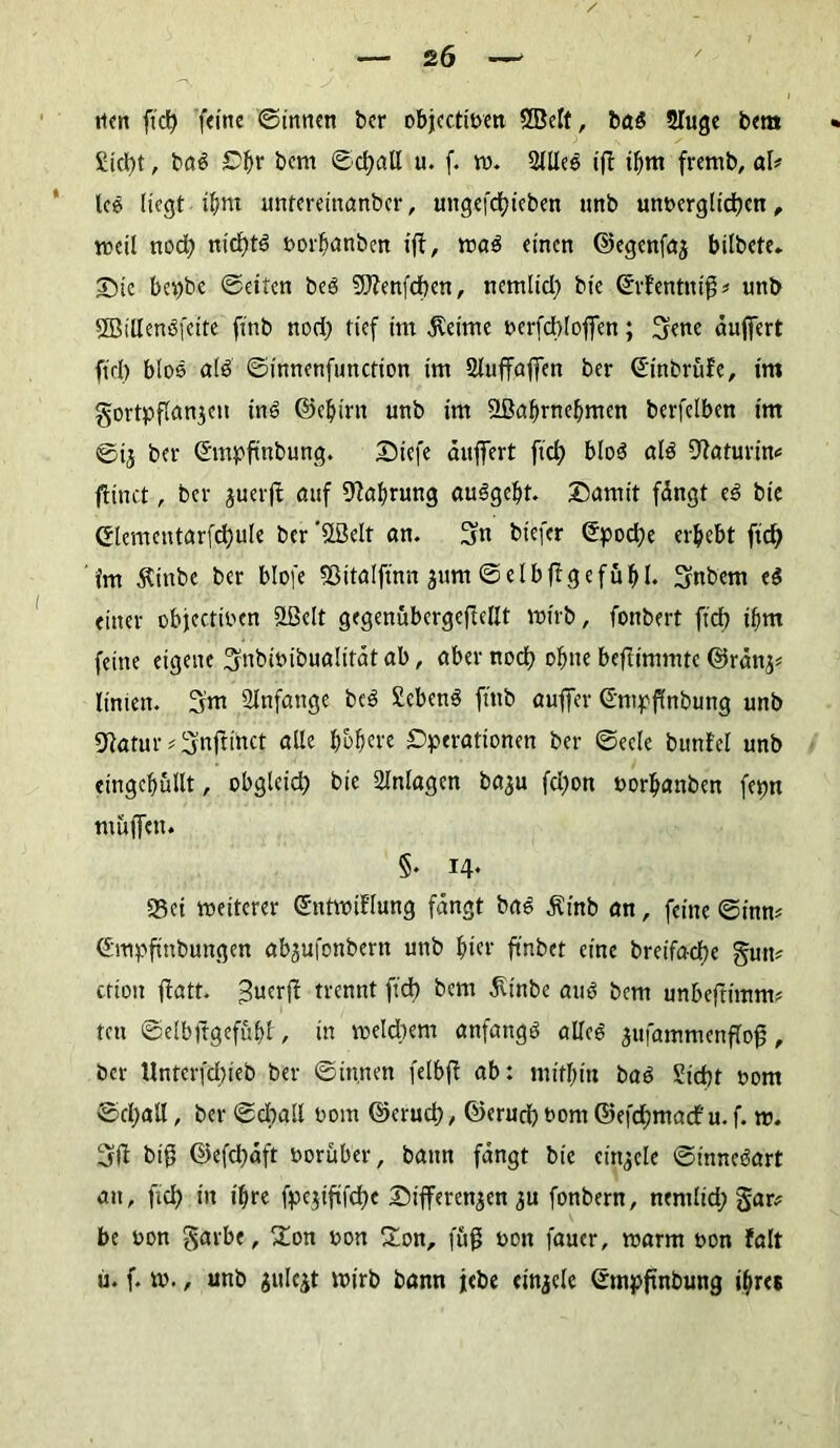 £icl)t, iai Ofw bem ©djall u. f. w. 2llle$ ift tfjm fremb, ah leö liegt iljm untereinanber, ungefdjieben nnb unt>erglid)en, weil nod) ntcgtS twrbanben t'fi:, wa$ einen ©egenfaj bilbete. ©tc bepbe ©eiten beö 9)?enfd)en, nemltd) bic Srfentnig* un& Sßitlenßfeite finb nod) tief im $eime oerfcblojfen; 3ene äujfert ftd) btos a(3 ©innenfunction im Sluffaffen ber ©inbrüfe, im gortpflanjeu ÜW ©eljirn unb im SBaljrncbmen berfelben im ©ij ber ©ntpftnbung. ©iefe dnffert fid) blo$ al$ 9taturim fHnct, ber juerjt auf Nahrung au^geljt. ©amit fängt e£ bie ©lementarfd)ule ber'ööelt an. 3« tiefer ©pod)e erbebt ftd) im 5vinbe ber blofe Sßitalftnn jnm ©elbjlgefuftl« 3«bem ti einer objeetwen flßett gegenübergeftcllt wirb, fonbert ftd) ibm feine eigene ^nbmibualität ab, aber nod) ohne beftimmte ©rättj* ltnien. 3'm Anfänge bc3 £eben$ ftttb auffer ©mpflnbung unb 9iatur * ^nftinct alle bobere Operationen ber ©eele bunfcl unb eingcbullt, obgleid) bie Anlagen baju fd)on uorljanben fepn muffen. §. 14. «Bei weiterer ©ntwiE’lung fangt bas ^inb an, feine ©inm ©mpfinbungen abjufottbern unb hier ftnbet eine breifad)e gtm* criott jfatt. 3ucrft trennt ftd) bem jltnbe auö bem unbeftimtw fett ©elbftgefübt, in welchem anfangs allc6 äufammenflog, ber Unterfcl)ieb ber ©innen felbft ab: mithin Mi Sid)t 00m ©d;atl, ber ©cball 00m ©erud), ©erud) ttom ©efd)macf u. f. w. 3fi big ©efd)dft vorüber, bann fängt bie einjele Sinnesart an, ftcl) in ifire fpe$iftfcf)e ©Differenzen 3U fonbern, ncmlid; gar* be oon garbe, £on uon Hon, fug oott fauer, warm non falt ü. f. w., unb julcjt wirb bann jebe einjele ©mpfwbung ihres