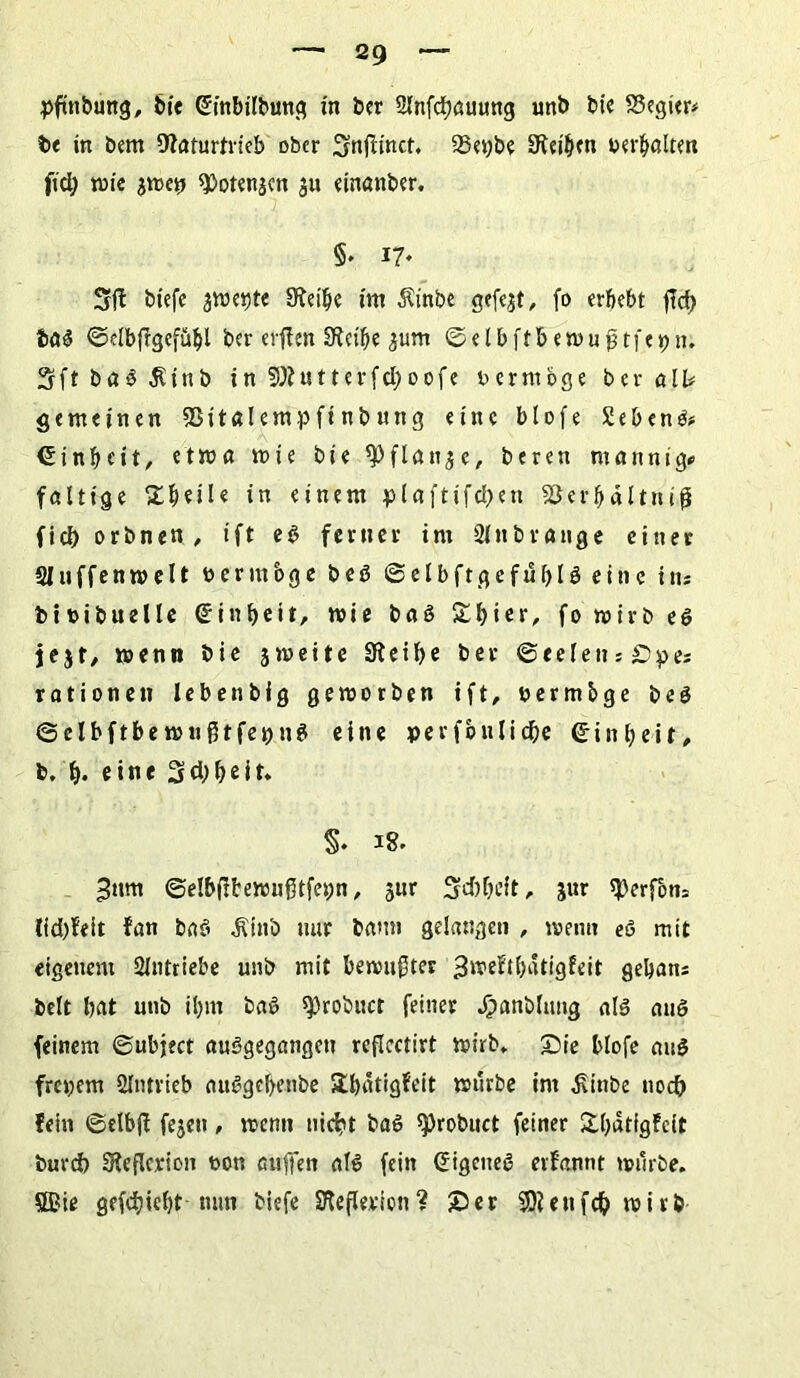 pfinbung, bie (Embilbung in ber SInfdjauung unb bie Regier# b< in bem Naturtrieb ober ^nfiinct. 93et;be Neiden oerbalten ftd; n>ie 9)oten$cn $u einanber. §. 17. Sfl biefe jweijte Nei'be im $inbe gefejt, fo erbebt jtd) tag ©elbfigefübl ber erffen Neibe ^um ©elbftbewufjtfcpn. S f t b a g 5U n b i n SN u 11 e r f d) 0 0 f e vermöge ber all# gemeinen Sßitalempfinbung eine blofe Sebent# Einheit, etwa wie bie *pflan$e, beren ntannig# faltige £ljeüe in einem plaftifcben Sßerbältniß fiel) orbnen, ift eg ferner int Slnbrange einer Sluffenmelt vermöge beg ©elbftgefublg eine in# bioibuelle <£int>cit, wie baS Stbier, fo wirb eg jejf, wenn bie jmeite Neibe ber ©eeletts£)pes rationell lebenbig geworben ift, permbge beg ©elbftbe wnßtfepng eine perfbulicbe Einheit, b. b- eine Scbbeit* §. 18. 3um ©elb(!tewngtfet;n, jur Scbbeft, jur sperfom lid)feit fan bag Ätnö nur bann gelangen , wenn eg mit eigenem Slntriebe unb mit bewußter ^noeftfjatigfeit gebans beit bat unb ibm tag sprobuct feiner $anblung alg aug feinem ©ubject auggegangen reflcctirt wirb, Sie blofe aug freiem 2lntrieb aitggcbenbe Sbätigfeit würbe im ^ittbe noch fein ©elbjl fejett, wenn nicht bag ^robuct feiner Sbatfgfcit burd) Neflerion t>on auffen alg fein (Eigeueg evfannt würbe, ©ie gefd)iebt mm biefe Nefleriott? Ser SNettfd? wirb