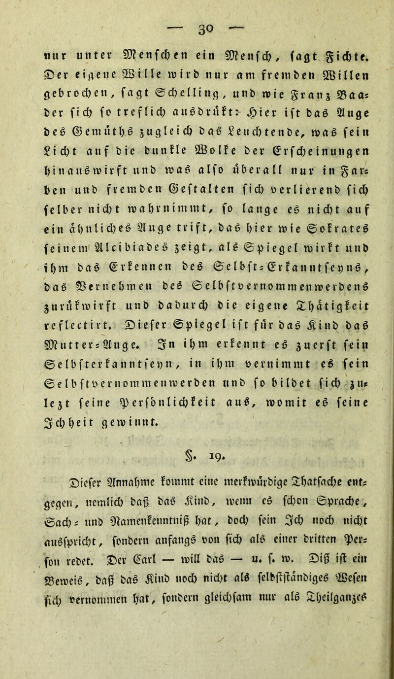 tutr unter Sttenfcbeti ein Sttenfcb/ faßt gichte. Ser eigene SBi Ile wirb nur am freiubett Sßillen g e b r o d) e tt, fagt ©d)elling, unb wie granj 23aa; ber fid) fo treflid) a u S b r u f t > Jriier ift baS 2luge beS ©emtitbS ju gleich baS Seucbtenbe, was fein £id)t auf bic buttfle SBolfe ber (Srfd;einungen hinaus wirft unb waS alfo überall nur in gar; ben unb fremben ©eftalten ftd> verlierenb fid) felber nicht wabrnimmt/ fo lange es nid)t auf ein d b n l i d) e S 21 u g e t r i f t, b a S hier wie © o f r a t e S feinem 2(1 c i b i a b e S 5etgt, a l S © p i e g e l wirft unb ihm b a S ©rfennen b e S ©elbftsßrfanntfeijnS, baS 93ernehmen beS ©elbftvernommenwerbenS 3 u ruf wir ft unb baburd) bie eigene £l)atigf eit reflectirt. Siefer ©piegel ift für baS dUitb baS ÜÄutter; üluge. 5« ihm erfennt eS suerft fein ©elbfterfanntfei)n , in ihm vernimmt e S fein © e l b f t ö e r u 0 m m e n w e r b e n unb f 0 b i l b e t f i d> 3 tu I e 31 feine «p erfbtt lieh feit auS, womit eS feine 3d) heit gewinnt. §• I9‘ Siefer 2lnnahme fomntt eine merfrourbige £batfad)e ent; gegen, nernlid) baß baS ^inb, wenn eS fd)on ©pracbe, ©ad); unb Sfamenfenntniß hat, bod) fein 3d) uod) nid)t auSfprid)t, fonbern anfangs von ftch als einer britten S>er; fon rebet. Ser Sari — will baS — u. f. w. Siß iff ein «Beweis, baß baS Äiub nod) nicht als felbßjfdnbigeS SBefen fiel) vernommen hat/ fonbern gleid)fam nur als &hei(ganjc*