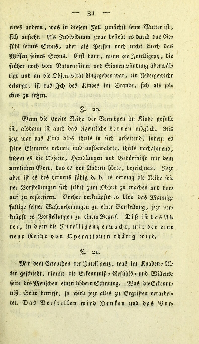 eineg anbern, mg in biefem gall jtinndbl! feine 5D?«ttcr ift, ftd) anftefjt. 2llg 3nbtöibuum jmar befielt cg burd) bag ©es fühl feineg ©epng» aber alg sperfoti nod) nid)t buvd) bag SBiflen feincg ©etmg. drfl bann, metm bie Stitclligenj, bie früher nod) »om SRaturinflinct unb ©innempftnbung Übermals tigt unb an bie Objectibitat hingegebcn mar, ein Uebergemid)t erlangt, iff bag beg Äinbeg im ©tanbe, ftd) alg fols cheg ju fe£en* §. 20. SSenn bie jnjeite 9leibe bev S3ermbgen im ^inbe gefüllt ift, algbaun iff aud) bag eigentlid)e Seinen mbglid). 23ig jejt mar bag ^tnb bieg tfyeilg in fid) arbeitenb, inbem eg feine Elemente orbnete unb aufbemahrte, tbeilg nad)af)menb, inbem eg bie Objecte, Jpaublungen unb 23ebürfnijfe mit bem tiemlid)en SBort, bag eg oon 2lnbern hott?/ bejcichnetc. ^t aber ijl eg beg Serneng fähig b. f>. eg »ermag bie 3ieil)e feis ner SöorjMungen fid) felbff jum Object 311 mad)en unb bar* auf ju reflectiren. SSorljer oerfnüpfte' eg blog bag 9)?annigs faltige feiner Söahrnehmungeu 311 einer ©or|Mung, je^t Der* fnüpft eg SSorjMungen 311 einemSegvif. 5Dif3 ifl bag 211* ter, in bem bie Sntelligenj ermacht, mit ber eine neue Steifte »cn Operationen thatig mirb. §♦ 21. ÜJiit bem ©machen ber ^ntelligenj, mag im Knaben sQlls ter gefdiieljt, nimmt bie (hfenntnifj s ©efül)lg* unb SBillengs feite begfOJenfcfoen einen hohem ©cbmung. $Bag bieCfrfennts ni0;©eite betrifft, fo mirb jc3t alleg 3n gegriffen »evarbei* tet. £>ag «Borftellcn roivb Oenfen unb bag 93ors