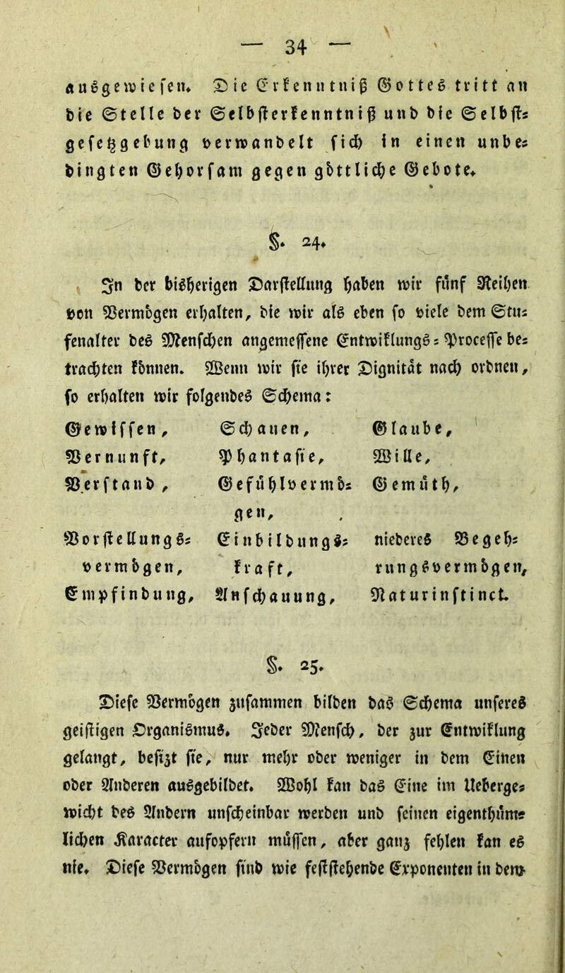\ <* uggew ie fen» Sie (Erfenntniß <25 c 11eg tritt an bie ©teile bei* ©elbjlerfenntniß unb bie ©elbff* gefeggebung oerwanbelt fich in einen unbes bitigten ©ehorfam gegen gbtt liehe ©ebote» §• 24* ß w Sn ber bisherigen ©arftetlung ^aben wir fünf Steihen uett Sßermbgen erhalten, bie wir als eben fo fciele bem ©tus fenalfer beS -üfttenfehen atigemeffene ©ntwiflungSs «proceffc bes trachten fbntten. 2Benn wir fte ihrer Oignitat nach orbnen, fo erhalten wir folgettbeS ©d)ema: ©ewiffen , 55 er n unft, 53 er ft an b , ©orfteltungS* «ermbgen, ©mpfinbung. ©(hatten, h a n t a ft e, ©efühlöennbs gen, © i n b i l b u n g S; fra ft, Slnfchauung, © I a u b e, 2Öi Ile, © e nt ü t h / niebereS 93 eg eh* rungSoermbgen, 9laturinftinct §• 25» ©iefe Vermögen jufamnten bitten bas ©d)ema unfereS geifligen Organismus» Seber SDfenfch, ber jur Sntwiflung gelangt, beföt fte, nur mehr ober weniger in bem (Eilten ober 2Inberen auSgebilbet. 9Bohl latt baS ©ine im lleberge* wicht beS Slnbern unfeheinbar werben unb feinen eigenthünw liehen «Saracter aufopfern muffen, aber gattj fehlen fan es nie» £>iefe Sßermbgen ftttb wie feflfie&enbe (Exponenten in ben*