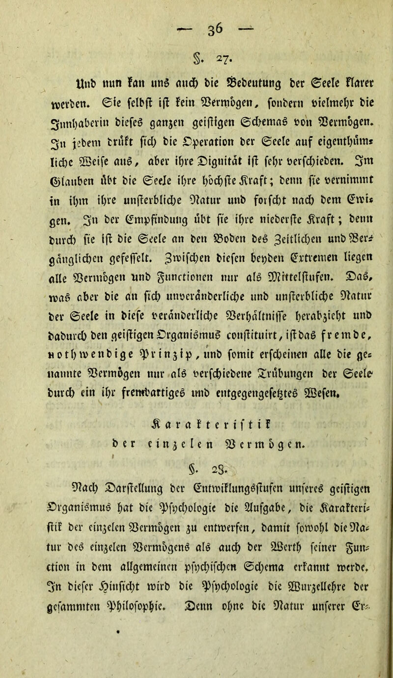 §. 27* Unb nun fan uns auc{> bic S&ebeutung ber ©eele flarer werben. ©ie fclbff i(I Fein fBermbgen, fonberti öielmebr bie Sfrmbaberin btefeö ganjen geizigen ©d>emaS t?oit 93ermogen. 3u jetem truft fiel; bie Operation bev ©eele auf eigentbutn* Iid)e SSeife aus, aber ifjve Siguität i(l feljr nerfd)ieben. 3m ©tauben übt bie ©eele i()re bodjjieÄraft; beim fie vernimmt in il)tn il)re unterbliebe 9?atur unb forfefct nad) bem @wu gen, Sn ©mpftnbung übt fie il)re nieberjte $raft; betitt buvd) fie ift bie ©eele an ben 93oben beS ;3eitlid)en unb ®er* gättgltcben gefeffelt. ^roifeben biefen herben Extremen liegen alle Sßermbgen unb gunctionen nur als SÄrttel (Ulfen. SaS, ivaS aber bie an ftcb utwerdnberlicbe unb unterbliebe 9tatur ber ©eele in biefe mänberlfd)e 93erl)ältnitTe l)erabjiel)t unb babuvd) beit gelegen Organismus conjiituirt, i(lba§ frembe, HOtl)ivenbige $)}r injip, unb fomit erfcbeiiten alle bie ge« nannte Vermögen nur als t>erfcbiebene Trübungen ber ©eele- burd) ein il)r frembartigeS unb entgegeugefeijteö ffBefen, Äarafteriftif ber c t n 3 e l e n Vermögen. §• 23. 9?acl) ©arfMung ber ©ntmiflungöflufen unfereS gcijtigen Organismus bat bie ^fpdjologie bie Aufgabe, bie ^araftcrü ftif ber eii^elen Vermögen ^u entwerfen, bamit fowobl bieDla* tur beS eittjelen fßermbgenS als aud; ber SSerrtj feiner gutu ction in bem allgemeinen pü)d;ifd)cn ©d;ema evl'annt werbe. 3n btefer $inftd)t wirb bie 9>ft)cf)ologie bie SQBm^elle^re ber gefammten ^^tlofop^ie. Senn ebne bie SWatur unferer Sr*.