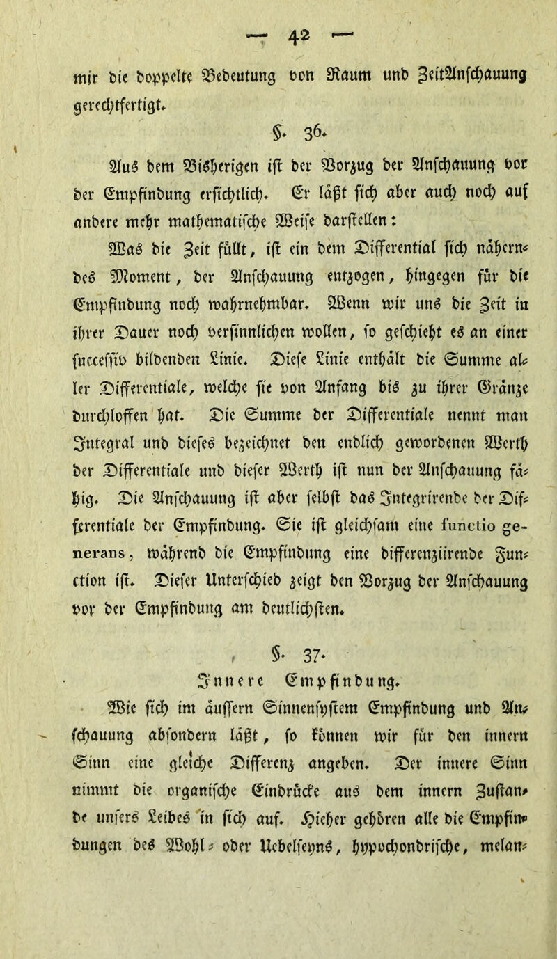 mir bie hoppelte SSebeutung oon Staunt unb 3eit2lnfd;auung gerechtfertigt §* 36* 2lu3 bem rigen iff ber föor^ug ber 2lnfd)auung oor ber Smpfinbung erftd)tlid)* Sr läfft ftcf> aber auch nod; auf anbere mehr mathematifdbe 2Beife barffellen: SSad bie ^eit füllt, tft ein bem Differential ftch nähern« bed Moment, ber 2lnfd)auuttg endogen, hingegen für bie (sfmpffnbung nod; wahrnehmbar. 2ßenn mir un<3 bie 3cft in ihrer Dauer nod; Perffnnlichen wollen, fo gefercht ed an einer fuccefff'o bilbenben £inie. Diefe Stute enthält bie Summe aU ler Differentiale, weld;e ffe pon Anfang btd 3U ihrer ©ränje bttrdffoffen hnt Die Summe ber Differentiale nennt man integral unb biefed bezeichnet ben endlich gemorbenen Slöerth ber Differentiale unb btefer 2ßcrth iff nun ber SJnfdbauung fä# htg. Die Slnffhauung iff aber felbff bad Sntegrirenbe ber Dif« ferentiale ber G'mpfsnbung. Sie iff gletdffam eine functio ge- nerans, währenb bie S'mpfinbung eine bifferengiirenbe §un« ction iff» Diefer Unterfdffeb geigt ben Söor^ug ber Slnfdhauung por ber Smpffnbung am beut!id;ffen. , §♦ 37* innere ©mpftnbung. 2Bie fiel) im äuffern Sinnenfpffem ©mpftnbung unb öln* fdhauung abfonbern läfft, fo tonnen mir für ben innern Sinn eine gleiche Differenz angeben» Der innere Sinn nimmt bie organifche Sinbrücfe auö bem innern ^uffan# be unferä Setbed in ftch auf. Sjictjcv gehören alle bie Gmpffn«’ bungen bed 23ohl* ober Uebelfepnd, hWPchonbrifd)e, melatt#