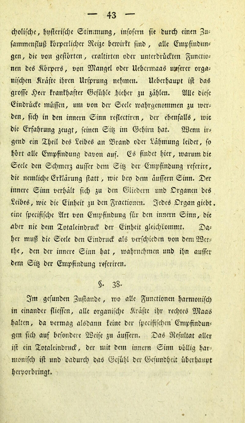 cfyoIifdK, bpfierifd)e ©timmung, tnfofern ftc burd) einen ^ fammenffuf? forperlid)er 9fei$e bewirft ftnb , alle (Empfinbim? gen, bie non geftbvten, eraltirten ober unferbvüd'ten gunctio* nett be3 Körpers, non Mangel ober Uebermaaö ustferer orga? nifdjen Grafte ihren Urfpruttg nehmen. Ueberhaupt ift ba<S groffe jjeer franfpafter ©efüpfe Jhieher ju japlen. 2(lle biefe (Einbrüche muffen, um non bev (Seele tnahrgenommen $u wer* ben, ftd} in ben innern ©inn reflectiren, ber ebenfalls, wie bie Erfahrung jeugt, feinen ©itj im ©epim hat. Efßenn ix* gettb ein Shell be3 Seibeö an SSranb ober Zähmung leibet, fo hört alte ©mpftttbung banoti auf. (E3 finbet f>ter, warum bie ©eele ben ©cf}mer^ auffer bem ©if^ ber (fmpftnbung referire, bie nemfid)e (Erfldrung ffatt, wie bet) bent duffem ©inn. Der innere ©inn nerpaft ftd) ju ben ©fiebern unb Organen be3 Seiber, wie bie (Einheit 3U ben gractionen. 3ebe3 Organ giebt. eine fpeciftfdje 2lrt non (Empftnbung für ben innern ©inn, bie aber nie bem Sotaleinbrucf ber (Einheit gleid)fomntt. Da? her muff bie ©eefe ben (Einbruch als nerfd;ieben non bem 2Ser# the, ben ber innere ©inn hat, wahrnehmen unb ihn auffer bem ©i£ ber (E'mpftitbung refertren. §• 38- 3m gefunben 3uffanbe, wo affe Functionen harmonifd) in einanber flteffcn, alle organifeffe Grafte ihr red)teö fülaaö haften, ba nermag alöbann feine ber fpeciftfdjen ©mpftnbun? gen ftd) auf befottbere SLßeife ju auffern. Dao Sfefuftat aller ijf ein Sotaleinbrnd, ber mit bem innern ©inn nollig har- montfd) ift unb baburd) ba$ ©efühl ber ©efunbheit überhaupt herporbringt.
