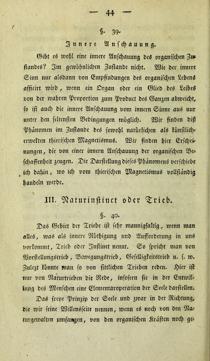 5* 39' innere 2lnfd)auung. ©ibt cS wof;l eine innere 2tnfcf)auung beS organifdjen 3uc ftanbeS? 3m gcmo^ulidjeit 3uffanbe nicht. P3ie ber innere ©imt nur aisbann bott ©mpfinbungen beS organifdjen SebenS afficirt wirb , wenn ein £)rgan ober ein ©lieb beS SeibeS non ber n?af>ren Proportion ^urn Probuct beS ©an,$en abroetd?t, fo iff aud; bic innere 2lnfd;auung bom innern ©inne aus nur unter ben feltenften 25ebingtmgen mbglid). ®ir finben biß Phänomen im ^ufanbe beS foroobl natürlichen als tünßlid)# ervoeften tT;ierifct>en NlagnetiSmuS. 2Bir finben fyier ©rfd)ei# nungen, bie bon einer innern 2lnfd;auung ber organifdjen S3e* fdmfFenbcit $cugen, Sic Sarflellung biefcS Phänomens berfd;iebe t ich bafmt, »o ich bom thicrifchen NlagnetiSmuS bollftänbig hanbeln werbe. III. Sftatunnfttnct ober ^rteb. 5' 40* Sne ©ebtet ber Triebe ift fehr mannigfaltig, wenn man alles, was als innere Nbtbtgung unb älufforberung in uns borfommt, Trieb ober ^jufiinct nennt, ©o fpriebt man bon SßorflellungStrieb, 93cwegungStrieb, ©efelligfeitstrieb u. f. w. =3ule$t fbnnte tnan fo bon ftttlicben Trieben reben. Äier ift nur bon Naturtrieben bie Siebe, infofern fte in ber Sntwif# Jung bcS Nlcnfdten eine ©lementaroperation ber ©eele barflellen. SaS frepe Prinzip ber ©eele unb jwar in ber Nid;tung, bie wir feine ÖBillenSfeite nennen, wenn eS noch bon ben Na# tuvgemalten umfangen, bon ben organifd;ett Kräften nod; ge#