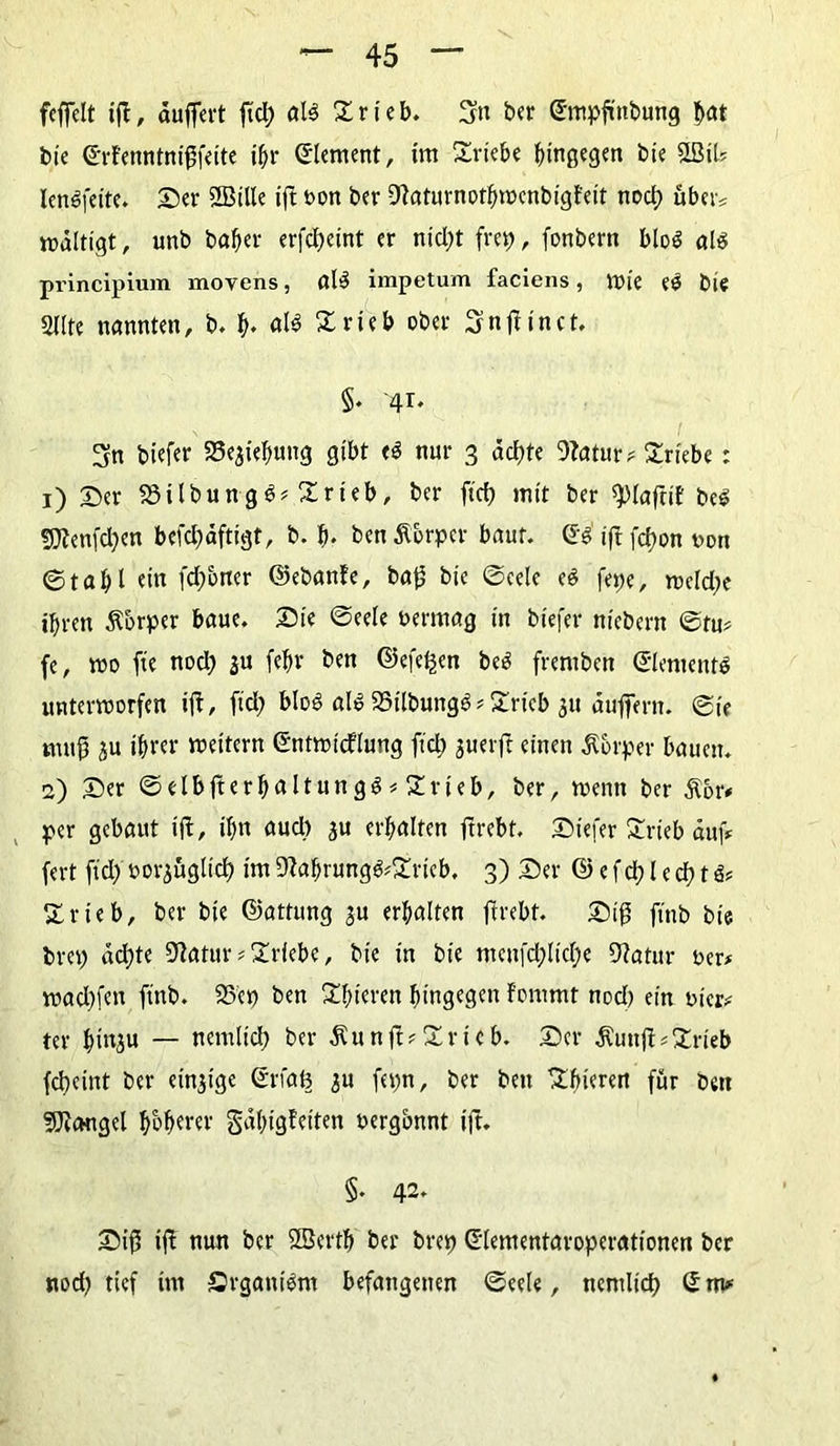 feffelt ift, ouffevt ftd; als £rieb. Stt ber ©mpftttbung hat tue ©rfenntniftfeite ihr Element, im Triebe hingegen bie 2Bil? lenSfeite. Ser 2BUIe ift oon ber DZaturnothmcnbigfeit noch über? mdltigt, unb bafjer erfcheint er nicht fret? r fonbern bloö als principium movens, alS impetum faciens, VDl'e eS bie gilte nannten, b. h* Xrieb ober Snftinct. §♦ -41. Sn biefer 55e$ief)ting gibt <S nur 3 achte 9Zatur? Triebe: 1) Ser 33ilbungS? Xrteb, ber ftd> mit ber ^lafriE beS SDEenfchen bcfdjdftigt, b. h* ben Körper baut, ©S iftfehon von ©taf)l ein fchoner ©ebanfe, baft bie (Seele eS fepe, mcld;e ihren Körper baue. Sie ©eele oermag in biefer niebern ©tu? fc, »0 fte nod) ju (ehr ben ©efeßen beS fremben ©lementS unterroorfen ift, fid; bloß als 23ilbungS ? SSrieb $u duftern. ©ie nmft ju ihrer meitern ©ntmicflung ftd; guerft einen Körper bauen. 2) Ser ©elbfterhnltungS#£rieb, ber, rnenn ber $6r* per gebaut ift, ihn aud> ^u erhalten ftrebt. Stefer £rieb auf* fert ftd) oor^üglich im 9ZabrungS?£ricb. 3) Ser © e f ch l e ch t & Zxieb, ber bie ©attung $u erhalten ftrebt. Sift ftnb bie brep achte SZatur * Triebe, bie in bie meitfd;lid;e DZatur oer* mad)fen ftnb. 95ep ben gieren hingegen fornrnt nod) ein oier? ter hinju — netnlid; ber Äunft?Zvich. Ser $unft?2:rieb fchetnt ber einzige ©rfafe $u fepn, ber ben ^hierert für bett SJiougel hohler gdhigfeiten oergbnnt ift. §. 42. Sift ift nun ber 2Berth ber brep ©lementaroperationen ber nod; tief im SrgattiSm befangenen ©eele, nemlich ©nv