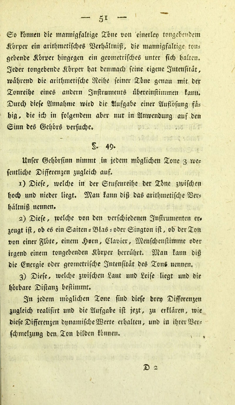 ©o fontten bie mannigfaltige £btte pon einerlei tongebenbem Körper ein arithmetifd)e$ 93erl)altnig, bie mannigfaltige tous gebenbe Körper hingegen ein geometrifdwg unter ftdh haften» Seber tongebenbe Körper hat bemnad) feine eigene Stdenfttät, wahrenb bie arithmetifdje 9Feihe feiner ft&ne genau mit ber £onreihe eineg anbern Sntfruntentg übereinjtimmen Fanu. Surd) biefe Slnnahmc wirb bie tlufgabe einer SJuflbfung fas big, bie id> in folgenbem aber nur in Slnwenbung auf ben (Sinn beg ©el;brg perfudhe» §» 49» ttnfer ©ehörftnn nimmt in iebem m'oglidhen £oite 3 n>es fentlidw £>ifferenjen jugleid) auf. 1) £>icfe, weld;e in ber ©rufenreibe ber 2&tte $wifd)en hoch unb tiieber liegt. SWau fann big bag arithmetifd;e 93ers haltnig nennen. 2) 25iefe, welche pon ben perfdhiebenen Snffrumenten er* jeugt ift, ob eg ein @aitensS3lag:ober ©ington i(l, ob ber£ott »on einer §lote, einem $ern, (ülaoier, 3Ö?enfchenfFimme ober irgenb einem tongebenben .ftbrper herrührt. £Ö?an Fann big bie Energie ober geometrifdhe Sntenfitat beg £onfi nennen, 3) £>iefe, weld)e swifcheit Saut unb Seife liegt unb bie bbrbare ©ifbanj befiimmt. Sn iebem mbglid)en £one ftnb biefe brep ©ifferenjett jugleich realiftrt unb bie Slufgnbe ifi jejt, 311 erFlären, wie biefe Differenjen bpnamifd)e2Berte erhalten, unb in ihreriöers fchmeljung ben £on hüben fbnnen. , £> 2