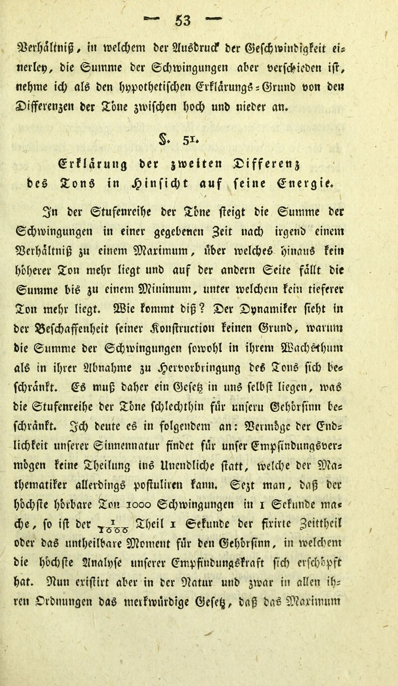 sßerljalfniß, in weld^em ber 2lu#fcrucF ber ©efdjwinbigFeit ei* nerle^, bic ©umme ber ©cßwingungen aber nerfefciebett ift, neunte id; al# ben hhpothetifd)en ©rfldruitg# * ©runb t>on be» ©ifferenaen ber STotte jmifchen hoch mtb »lieber an. §♦ 51* Grrfldrung ber 5w>e11en Differenz be# 5t on# ttt Jpinfidj t auf feine Energie. 3n ber ©tufenreihe ber 5tbne ffeigt bie ©umtne ber ©dnvingungen in einer gegebenen 3e't nach irgenb einem Sßcrhaltniß ju einem SDiarimum, über welche# hinan# fei« l>of>erer 5tott mehr liegt unb auf ber anbern ©eite fallt bie ©uttmte bi# ju einem SDiininutm, unter welchem Fein tieferer £on mehr liegt. ÜBie Fommt biß? ©er ©pnamifer fteßt in ber $5efd)afFenl)eit feiner Äonßruetiou feinen @runb, warum bie 6umme ber ©djmingungen fowoßl in ihrem 9Bad)#tl)iint al# in ihrer Slbnahme ju Jjpernorbringung be# $011# ftch be« fdjrdnft. muß baher ein Qkfe£ in un# felbjf liegen, wa# bie ©tufenreihe ber 5t'one fd)led;thin für unferu ©ehbrftnn be« fdwdtift. Sch beute e# in folgenbem an: 53enn5gc ber Crnb* licßfeit unferer ©innennatur ftnbet für unfer <2fm)pftttbimg#üers mbgen feine £ßeilung in# Unenblidje tfatt, weld)e ber 5Ufa* thematifer allerbing# pofiuliren famt, ©ejt man, baß ber hbd)ße fj&tbave Sou 1000 ©djwingungett in 1 ©cfuttbe ma« d)e, fo ift ber y-sss Itßcil 1 ©efunbe ber ftrirte 3ciftheil ober ba# untheilbare Moment für ben ©ehbrfmn, in meid)ent bie l)bd)ße 2ltiah)fe unferer Cfmvfmbung#Fvaft ftch evfel/oyft hat. 9lun eriffirt aber in ber DFatur unb 3war in allen ih* ren ©rbuungen ba# mevfwürbige ©efelj, baß ba# Sftarimum