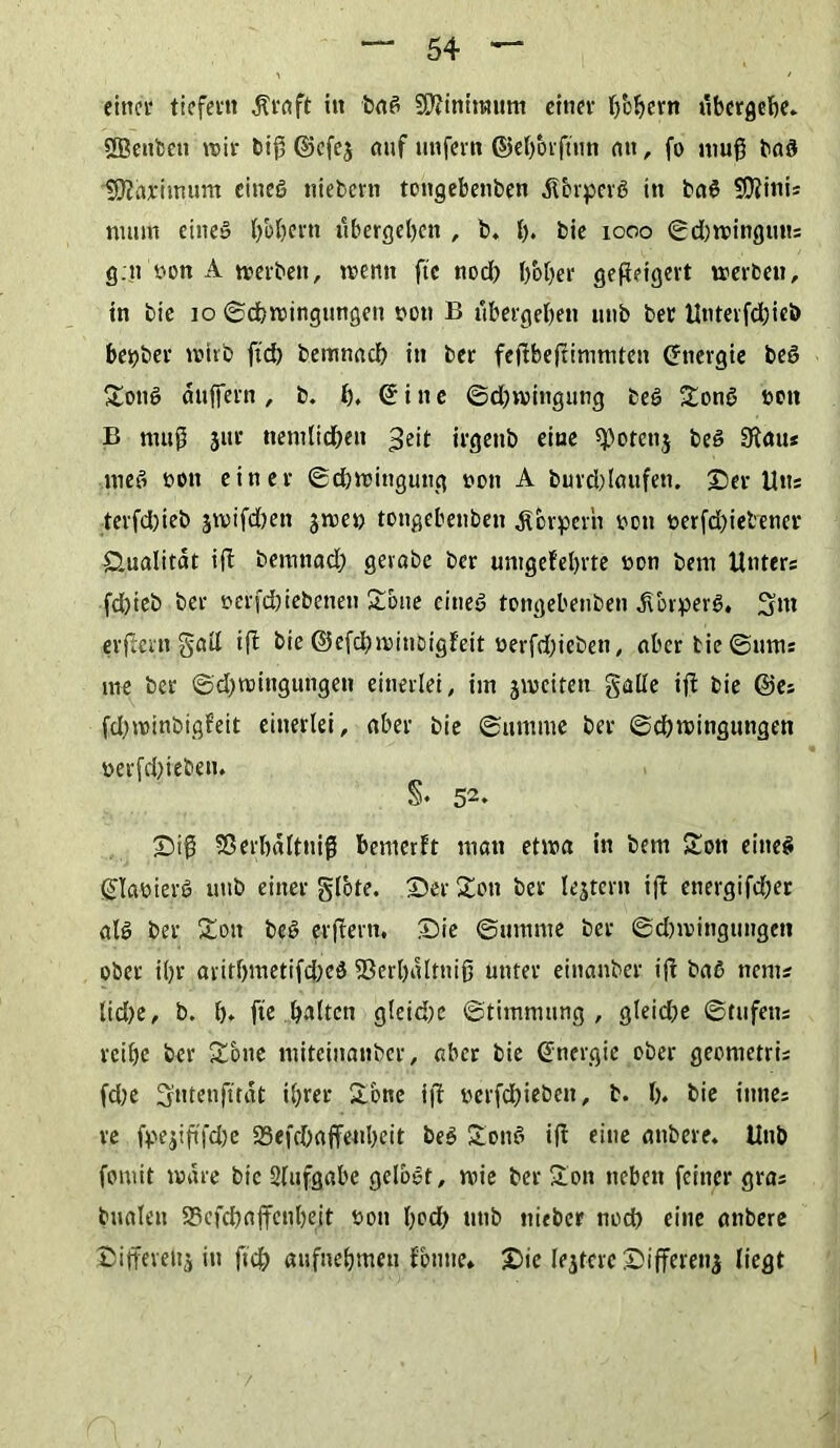 einet* tiefem $t*aft in baß S^initmtm einet* b'obent übergebe. SSenfcen tt»ir biß ©efej auf unfein ©eljorßiin an, fo muß baß Sftarimttm cineö niebern tongebenben dTorperß in baß 9D?inis ntutn eine» b'oljcrn ubergeben , b. b* bie 1000 ©d)mingutis g.tt »on A merbett, n>entt ftc nod) l/ober geßeigert trerbeu, tn bic 10 ©cbmingungeit nott B übergeben unb bet Untevfdßeb betjbet* wirb ftd) bemnacb in ber feßbeßinimten ©nergie beö Sonß dttffern, b. b. ©ine ©dnvingung beß Sonß tton B muß jut* tiemlid)eit ^eit irgenb eine ^otettj beß 9tau* meß bott einet* ©djwingung oott A buvd)laufen. Sei* Utts terfdßeb jtvifd)en jwet) tongebenben dfbvpeth teott tjerfd)ielenct* Qualität iß bernnad) gevabe ber untgefebrte vton betn Unters fd)teb ber uerfdbiebenen Sone cineß tongebenben dTorperß. 3»t erßent §aü iß bie ©efebminoigfett uerfdßeben, aber bie©ums me ber ©dtwingungen einerlei, im jtveiten galle iß bie ©es fdjroinbigfeit einerlei, aber bie ©umnte ber ©cbwinguttgen t>erfd)ieben. §♦ 52- Siß Sßerbdlttiiß bemerft man etwa in bent Sott eitteß ©laüierß unb einer glote. Ser Sott bet lejtern iß ettergifdjer alß ber Sott beß erßent. Sie ©umnte ber ©dnvittgungen ober il)t* aritf)metifd)eß S3erl)dltttiß unter einanber iß baß ttems lid)e, b. I). ftc galten gleid;e ©timmnng , gleicOe ©tufetts reibe ber Sötte miteinanber, aber bic ©nergie ober geontetris fd;e Sttteußtat ihrer Sone iß t>erfd)icben, b. I). bie ittnes re fpejißfdje 23efd)affenbeit beß Sonß iß eine anbeve. Unb fomit wäre bic Slufgabe gelbßt, wie ber Son neben feiner gras bualen 55efd)affenbeit sott l^d) unb »lieber ttocß eine attbere Siffevettj itt ft'cjj aufnebmen fontte* Sie lejtere Sifferenj liegt /