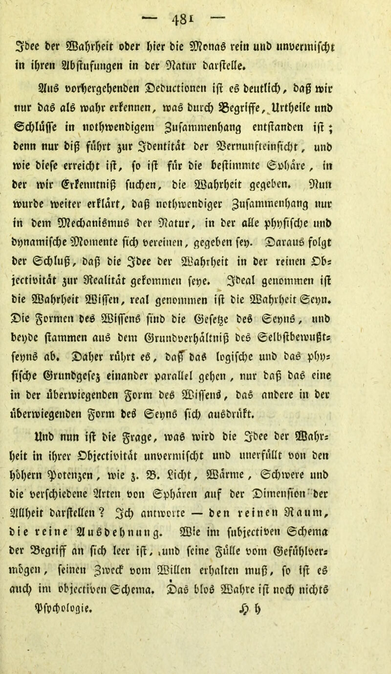 Sbee feer SSaljrljett ofeer hier bie SOTenaö rein unb unnermifcht in ihren Slbgufungen in feer Blatur bargelle. 2luß norbergebenben ©ebuctionen ifl eßbeutltch, bag wir nur baß alß wahr erfennen, waß burch ^Begriffe, Urtbeile nnb ©chlufie in notbwenbigem fjufammenbang entganben ig; benn nur big fuhrt jur Sbentitdt feer SSernunfteinftcbt, unb wie biefe erreicht ig, fo ig für bie begimmte ©»bare, in ber wir (Srfenntnig fucben, bie S©a&vl)ctt gegeben. Bfwt würbe weiter erflart, bag notbwenbiger ^ufammenbang nur in bem 2D?ed)anißmuß ber 94otur, in ber «He pbfeftfche unb bpnamifcbe Momente ftd) nereinen, gegeben fe». ©arauß folgt ber ©chlug, bag bie Sbee ber SBabrbeit in ber reinen £)bs iectioität jur SRealitdt gefommett fe»e. Sbeal genommen ig bie SSabrbeit Sffiiffen, real genommen ig bie ÖBabrbeit@et;n* ©ie formen feeß SBijfenß ftnb bie ©efe£e beß ©e»uß, unb bepbe gammen auß bem ©runbnerbdltnig beß ©elbgbemugts fetjnß nb. ©aber rtibrt eß, baff baß Icgifc^e unb baß »b»s fifche ©runbgefej einnnber parallel geben , nur bag baß eine in ber uberwiegenben gorm beß ÜBiffenß, baß nnbere in bet uberwiegenben gorm beß ©epnß ficb außbviift. Unb nun ig bie grage, waß wirb bie fjbee ber ffiabr* heit in ihrer ©biectinitat unvermifcht unb unerfüllt non feen b&gern spotenjen, wie j. 58. £id)t, SBdrrne, Schwere unb bie nerfchiebene Qlrteit oott ©pbdren mtf ber ©imenfton ber Slühtit bargellen ? Sch antworte — bett reinen Staunt, bie reine 2lußbel)nung. Sffiie im fubjectiöen ©dhemn ber 58egriff an fich leer ig, ,unb feine gulle nom ©efuhlner« mögen, feinen ^wecf oom 2ÖiUett erhalten mug, fo lg eß and; im objectinen ©d;ema. ©aß bloß SSBahte ig noch nichtß «Pfocbologie. j? h