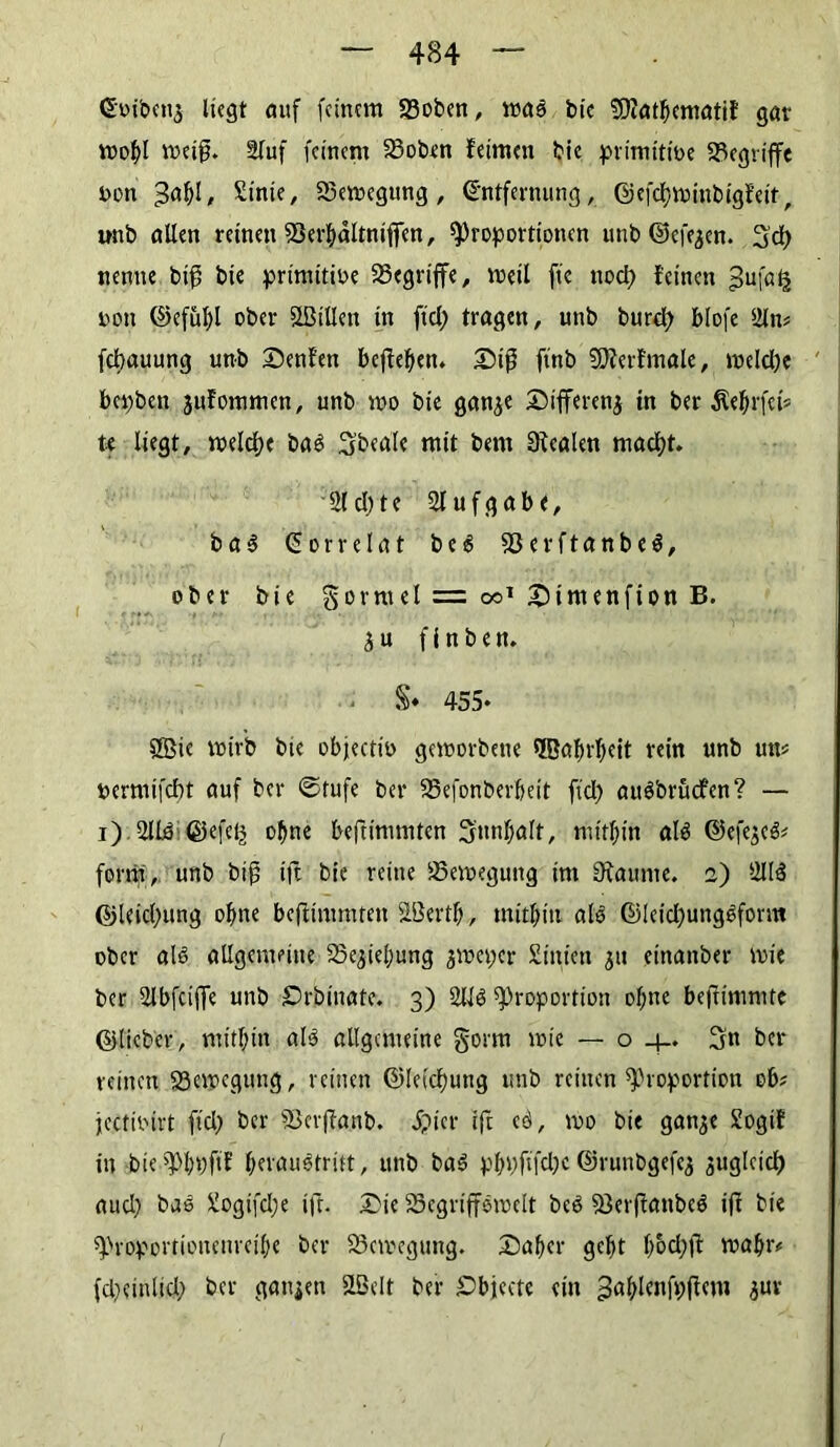 Ctöfacnj liegt auf feinem 23oben, ma3 bie 9D?atbematil gar mobl metjj. äluf feinem 23oben leimen bie primitiue begriffe t>on £inie, 23emegung, Entfernung, ©efetyminbigleit, unb allen reinen 53erbältniflfen, Proportionen unb ©efejen. 3d) nenne biff bie primitioe begriffe, metl ft'e ttod) leinen £ufa£ non ©efübl ober Sßillett in fid) tragen, unb burd) blofe 2ln* febauung unb Denlen befielen* Diß ftnb 9D?erlmale, meldje bepbett jufommen, unb rco bie ganje Differenz tn ber Äe^rfei» U liegt, meld)e ba3 3beale mit bern Realen macht. 21 d) t e Aufgabe, b a $ Eorrelat b e 6 23erftanbe$, ober bie gorrnel = oo* Dirnenfion B. 3 u f i n b e n. $♦ 455- Sßie wirb bie objectin geworbene Sffiabrbeit rein unb un* nermifebt auf ber ©rufe ber 23efonberbeit fiep auöbrücfen? — i) 21B ©efeij ohne beftimmten Snnfjalt, mitbin aB ©efejeä* form, unb big ift bie reine Semegung im Staunte. 2) 21B ©leicl;ung ohne beftimmten SBertb, mitbitt aB ©!eid)ung3form ober aB allgemeine 23e,jteljung jweper Siitien 31t einanber wie ber 2lbfcijfe unb Drbinate. 3) 21B Proportion of;nc befrimmte ©lieber, mitbin aB allgemeine §orm wie — o _j_. Sn ber reinen 23apegung, reinen ©letdwng unb reinen Proportion ob? jectinirt fid) ber fBerftanb. ipier ift eö, wo bie gan^e Sogil in bie Pbpfif berauotritt, unb ba3 pbpftfdjc ©runbgefej 3ttgleid) aud) bae 2ogifd;e ift. Die SSegriffewelt beö 23erftanbc$ ift bie Proportionenreilje ber Bewegung. Daher gebt bodpt roabtv fd^einlid) ber gatten SLBelt ber Dbjecte ein ^abttafpftem 3ur