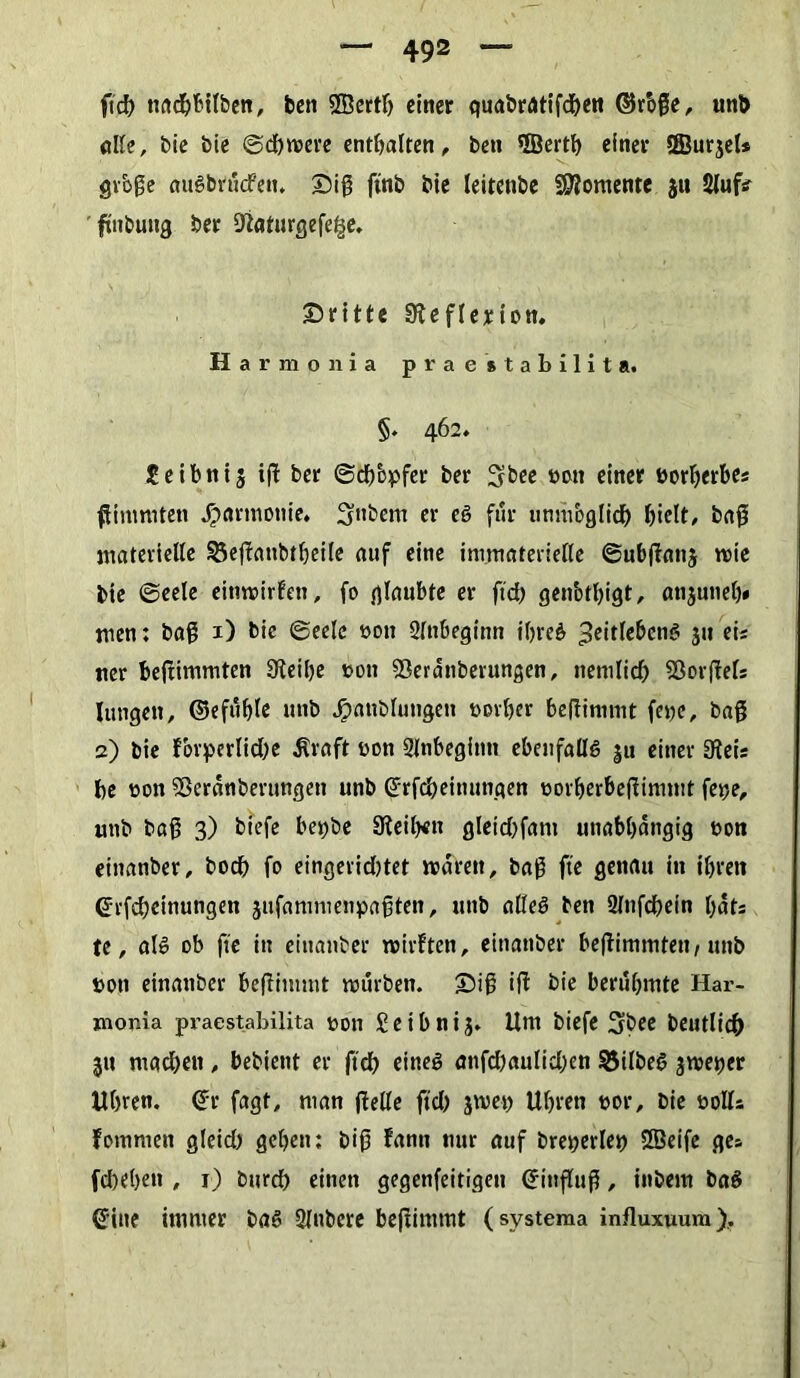 fid) ttadbbtlben, bcn SBertb einer guabratifchen ©r'oße, un& «Ke, bie bie ©chwere enthalten, bett SBerth einer SßurjeU große augbrucfen. ©iß ftnb bie leitettbe Momente ju Sluf? finbuitg ber 9taturgefe§e. ©ritte Dteftejrion. Harmonia praestabilita. §♦ 462. £ e i bn i § ift ber ©ch'opfer ber Sbee »ott einer norherbe; flimmten Jparmotiie. ^ttbem er eg für unmöglich hielt, baß materielle 55effattbtheile auf eine immaterielle ©ubftatij mie bie ©eele eittroirfett, fo glaubte er ftd> gen'otl)igt, anjuneh» men: baß x) bie ©eele oott 2lttbeginn ihreg ^eitlebcng 31t ei; «er beftimmten Steihe non SBerdttberungen, itenilich Sßorftel; Iungett, ©efuhle unb Jpanblungen twr&er beltimmt fette, baß 2) bie forderliche $raft non Slnbegitm ebenfalls 311 einer 9tei; he oon Sßcrdnberungen unb (Jrfcbeinungen norherbeffimmt fcr>e, unb baß 3) biefe betjbe Steilen gletchfam unabhängig non einanber, hoch fo eingerichtet waren, baß fte genau itt ihren Grfchetnungen jafammenpaßten, unb aKeg ben Slnfcßein hat; te, als ob fte itt einanber mirften, einanber beftimmten / unb non einanber beftimmt mürben, ©iß ift bie berühmte Har- monia praestabilita nott S e t b rt i 5* Um biefe beutlich ju machen, bebient er ftch etneg attfchaulichen S5ilbeg gweper Uhren, @r fagt, man ßeKe ftch jwep Uhren oor, bie nolls fomnten gleich gehen; biß fantt nur auf breperlep SSeife ge> fchehen , 1) bttreh einen gegenfeitigen (Jittfluß, inbem bag (ürine immer bag 2lnbere beftimmt (systema influxuura).