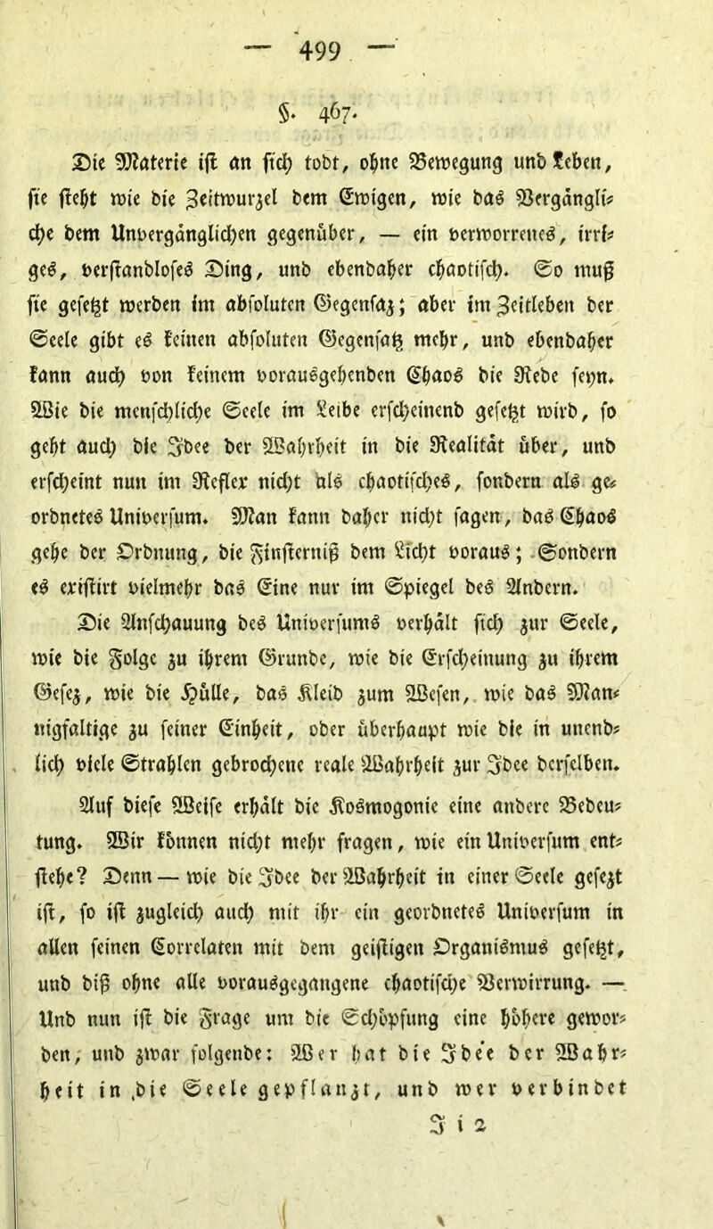 §. 467. Die Materie ijt an ftcl) tobt, ohne Bewegung unbfeben, fte jfebt wie bie Seitwur^el bem Swigen, wie baö Vergdnglt« d)e bem Unoergdnglid)en gegenüber, — ein nerwormtea, irrt# ge$, nerftanblofeS Ding, unb ebenbaber ebaotifd). ©o mug fte gefegt werben im abfoluten ©egenfaj; aber im ^eitlebett ber ©eele gibt e$ feinen abfoluten ©egenfafs mehr, unb ebenbaber fann aud) t>on feinem oorauegebenben @b«o3 bie Siebe fet;n. 5LBte bie menfd)lid)e ©eele im Xetbe erfd)einenb gefegt wirb, fo gebt aud; bie 3bee ber SBabrbeit itt bie Siealitat über, unb erfd;eint nun im Sicfler ntd)t ule ebaotifd^ee, fottbern ale ge# orbnetee Unwerfum. V?an fann baber nid)t tagen , bae Sbaoe gebe ber Drbnung, bie gtnfternifj bem £id)t uoraue; ©onbern te eriffirt tnelmebr bae Sine nur im ©piegel bee 2lnbern. Die 2lnfd)auung bee Unioerfume oerbalt ftef) jur ©eele, wie bie golge ju ihrem ©runbe, wie bie Srfdjeinung ju ihrem ©efej, wie bie JjüUe, bae Äleib $um SBcfen, wie bae SKan* nigfaltige $u feiner Sinbeit, ober überhaupt wie bie in unenb? tid> uicle ©trablcn gebrochene reale Wahrheit jur 3bce berfclben. 21 uf biefe ößeife erhalt bie jioemogonic eine anbere 23ebeu? tung. 5Btr fotmen nid;t mehr fragen, wie ein Unwerfum ent? flehe? Denn—wie bie 3b«e berSBabrbett in einer ©eele gefegt ift, fo »ft juglcid? auch mit ihr ein georbnetee Unwerfum in allen feinen Korrelaten mit bem geifligett £>rgant$mu$ gefegt, unb bifi ohne alle uorauögegangene cbaotifdje Verwirrung. — Unb nun ifl bie grage um bie ©djbpfung eine gewor* ben, unb jwar folgenbe: SLßer bat bie 3 bee ber 2öabt* beit in,bie ©eele gepflanzt, unb wer t> er bin bet 3 i 2