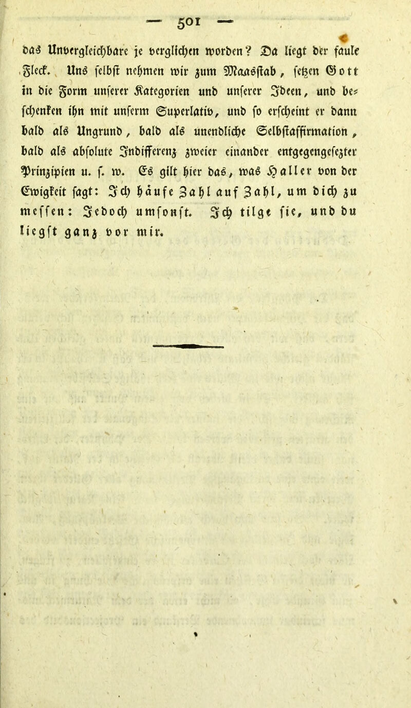 -- 5or — ba$ Unvergleichbare je verglichen worben? 2)a Hegt ber faule ,gledf. Un$ felbfi nehmen wir $um fOZanöftab , fefeen <55 o t r in bie §orm unfern Kategorien unb unferer 3beett, unb be* fd;enfen tim mit unferm Superlativ, unb fo erfcfm'nt er bann halb al$ Ungrunb, halb al$ unenblidbe ©elbjlaffirmation , balb al$ abfolute 3nbifferen,$ zweier eiitanber entgegengefe^ter ^rinjipien u. f. w. e$ gilt hier bas, was Malier von ber €:wigfeit fagt: 3cl> häufe 3<*hl auf um bid) $u nteffen: Sebocl) umfonft. 3$ tilgt fte, unb bu liegft ganj vor mir.