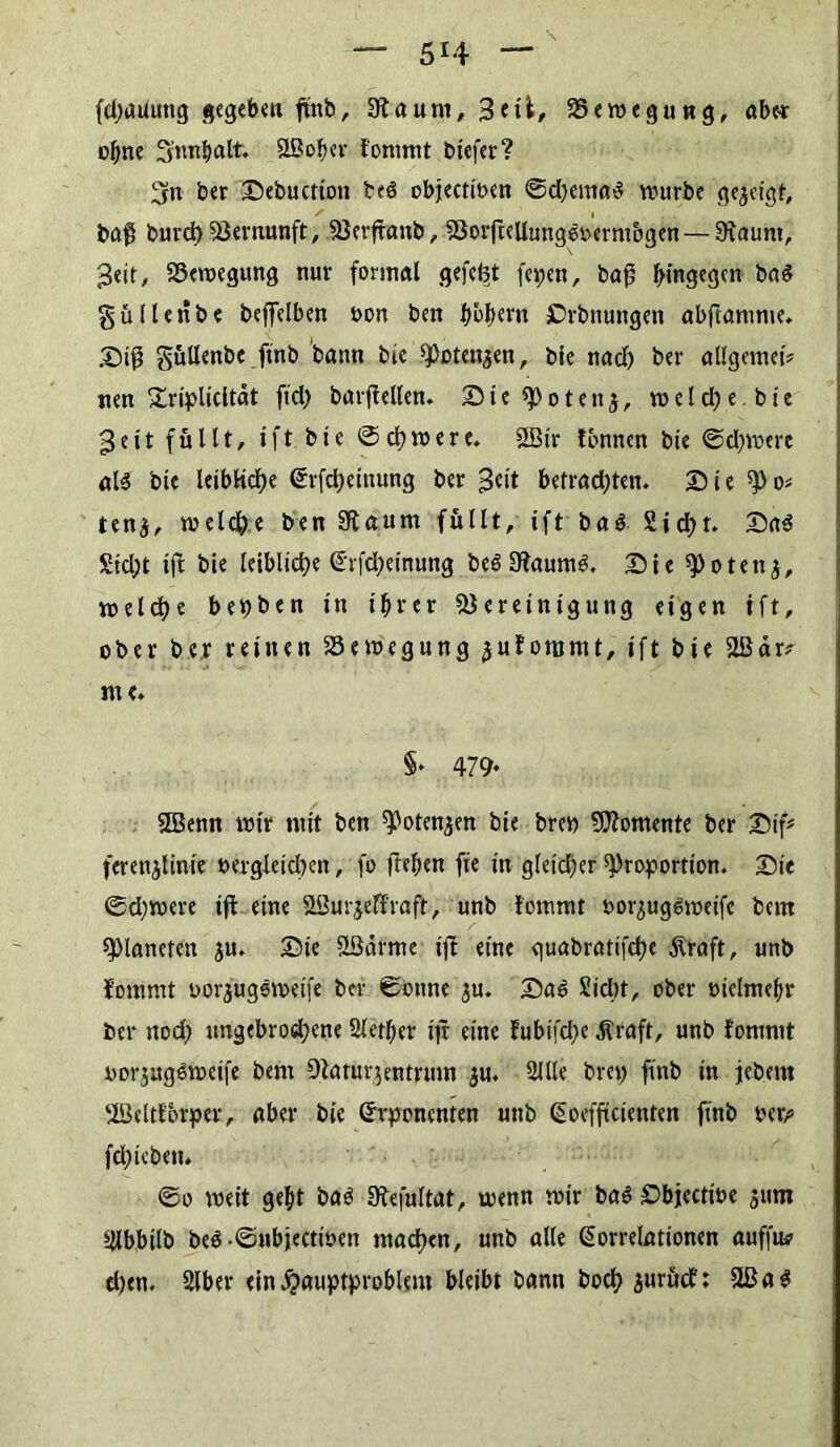 (djatiung gegeben ftnb, 9taum, Bett, Bewegung, öbe^r offne 3:nnhalt. SLßoher fommt biefer? 5n ber 25ebuctiott beö objectioen ©d)ema3 würbe gezeigt, baß burd)Bernunft, Berftanb, Borftellmtgöoermogen— Staunt, 3eit, Bewegung nur formal gefegt fepen, baß hingegen ba$ gülleribe beffelben öon ben hbfwn Crbnungen abftamme. 2) iß gullenbe ftnb bann bie Potenzen, bie nad) ber allgemei# nen £riplicltät ftd) barftellen. 25 i e p o t e n j, vd e I cl> e. b t c 3 e i t füllt, ift bie Schwere* SBir tonnen bie ©djwere als bie leibliche Krfcheiuung ber 3<nt betrad;ten. 25 ie Po* ten$, welche ben Staunt füllt, ift baS Sicht. 25aS Steht ift bie leibliche Krfcheinung beSStaumS. 25ie Potettj, welche bebten in ihrer Bereinigung eigen ift, ober ber reinen Bewegung juforomt, ift bie SlBär^ me. §* 479* SBenn wir mit ben Potenzen bie brep Momente ber 25tf* ferenjlinte Dergleichen, fo freien fie in gleicher Proportion. 2)ie ©d;were ift eine SBurjeffraffc, unb fommt oorjugSweife bern Planeten $u. 25ie Söärme ift eine guabrattfehe Äraft, unb fommt oorjugöweife ber ©ottne ju. 25aS Sicht, ober »iclntebr ber ttod) ungebrochene Slether ift eine Eubifd)e Äraft, unb fommt oorjugoweife bem Staturgentrum gu. Sille brep ftnb in jebent ‘iöeltforper, aber bie Gfvponcnten unb Koefftcienten ftnb per# fd;icbeit. ©o weit geht bas Stefultat, wenn wir bas £>bjectwe 511m Slbbtlb be$-©ubjectit>en machen, unb alle Korrelationen auffu? d)en. Slber ein Hauptproblem bleibt bann boch äurücf: Stß a ^