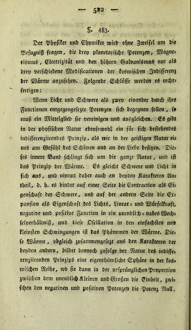 5«2 §♦ 483« Ser ^Pßßjtfcr unb Qtßpmifer wirb oßne S^cifcl um bic S3efugmß fragen, bic brey pTcutct<n*ifd;c spotenjen, Sfflagne? tißmuß, ©lectrijitdt unb ben ßbßern ©alvanfßmuß tuir alß bre>> verfcßiebene Sftobiftcationeti bei1 foßniifdjen Snbiffevenj ber Sßdrme anjufcßen. gölgenbe ©cßluffe werben eß reeßt? fertigen: 2Benn Sicßt uitb ©eßwere alß jwet) einanber bureß ifjre Functionen entgegeugefejte spotettjen ftdf> begegnen follen, fe muß ein SDtittelglieb fte vereinigen unb dußgleicßen. (üfß gibt in ber pßbßfcßen Statur ebenfowoßl ein für fieß bejteßenbeß inbifferenjtirenbeß ^vinjip, alß wir in ber geizigen Statur ei? ließ am ©efußl beß ©d)bnen unb an ber Siebe beftfjen. Sie? feß innere S3anb fcßlittgt fid> um bie ganje Statur, unb iff baß sprinjip ber SQJdrme. ©ß gleid)t ©d)were unb £id)t in ftd> auß, unb nimmt baßer aueß an betreu ^arafteven Sitts tßeit, b. ß. eß bitibet auf einer ©eite bie ©ontraction a(ß ©fe genfdßaft ber ©eßwere, unb auf ber anbern ©eite bie ©t? panfioit alß ©igenfdmft .beß Sicßtß, Sitiear? unb SfBilrfelfraft, negative unb pofttive Function in ein unenb(ii): naßeßSßecß? felverßältniß, unb tiefe Sfcitlation in ben einfaeßfien unb fleiuffen ©eßwingungen ift baß 9>ß«nomen ber SBdrnte. Sie? fe 5Bdrme, obgleid; jufammengefejt auß ben Äaraftereit ber bet;ben anbern, bilbet benttoeß jufolge ber Statur beß inbijfes renjitrenbeti «Prinjipß eine eigentßiinilicße ©vßdre in ber foßs mifcßeti Steiße, mb fte bann in ber urfprunglicßenProportion jmifdjen beut unenbUtß kleinen unb ©roßen bie ©inßeit, jwi? fd?en ben negativen unb pofitiven ^oten^en bie 9)ofenä Sind, \ - V