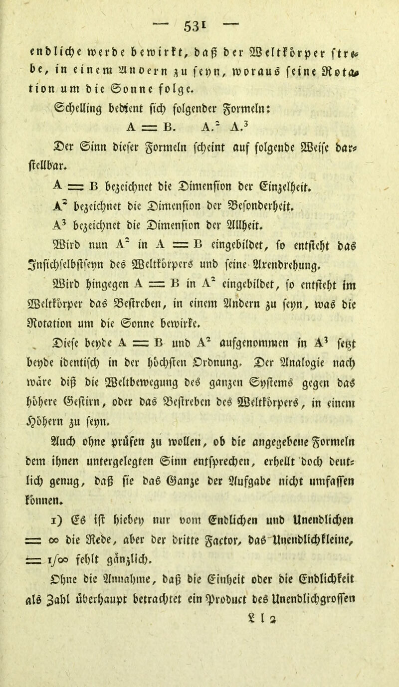 53t enblicße werbe bewirft, baß ber 2BeItforper ftre« be, in einem ’iinoern zu fei)n, worauf feine Slota* tion um bie ©onne folge. ©chelling bebient fiel) folgenber gormeln: A = B. A.2 A.3 Ser ©inn biefer gormeln fdbeint auf folgenbe SLBeife bar* ffellbar. A — B bezeichnet bie Simenfton ber Einzelheit. A* bezeichnet bte SMmenfton ber 25cfonberheit. A3 bezeichnet bie Snmenfton ber Hlllheit. 9ßtrb nun A2 in A = B eingebilbet, fo entffebt ba$ üjnftchfelbjffepn bee SßeltfbtperS unb feine Hlrenbrebung. SLÖirb hingegen A = B in A2 eingebilbet, fo entffebt im Sßeltfbrper ba3 35eftreben, in einem Slnbern zu feyn, wa$ bie Sfotation um bie ©onne bewirte. Siefe beyte A = B unb A2 aufgenommen in A3 fei^t beybe ibentifd) in ber hochffen £)rbnung. £>tr Analogie nach Ware biß bie 2Beltbewegung beS ganzen ©yftenW gegen ba$ höhere ©effirn, ober baS 23effrebeit be$ SSJeltforperS, in einem jjbbern zu feyn, Hluch ohne jprufen zu wollen, ob bie angegebene gormeln bem ihnen untergelcgten ©inn entfpreeßen, erhellt bod) beut* lieh genug, baß fte baß ©anze ber Aufgabe nicht umfaffen founen. i) E6 iff hiebey nur üont Enblicheti unb Unenblichen = oo bie Siebe, aber ber britte gactor, baö UuenblicßEleine, — i/oo fehlt gänzlich. £>bne bie Hinnahme, baß bie Einheit ober bie Enblichfeit aB 3ahl überhaupt betrachtet ein sprobuct teS Unenblid)großen