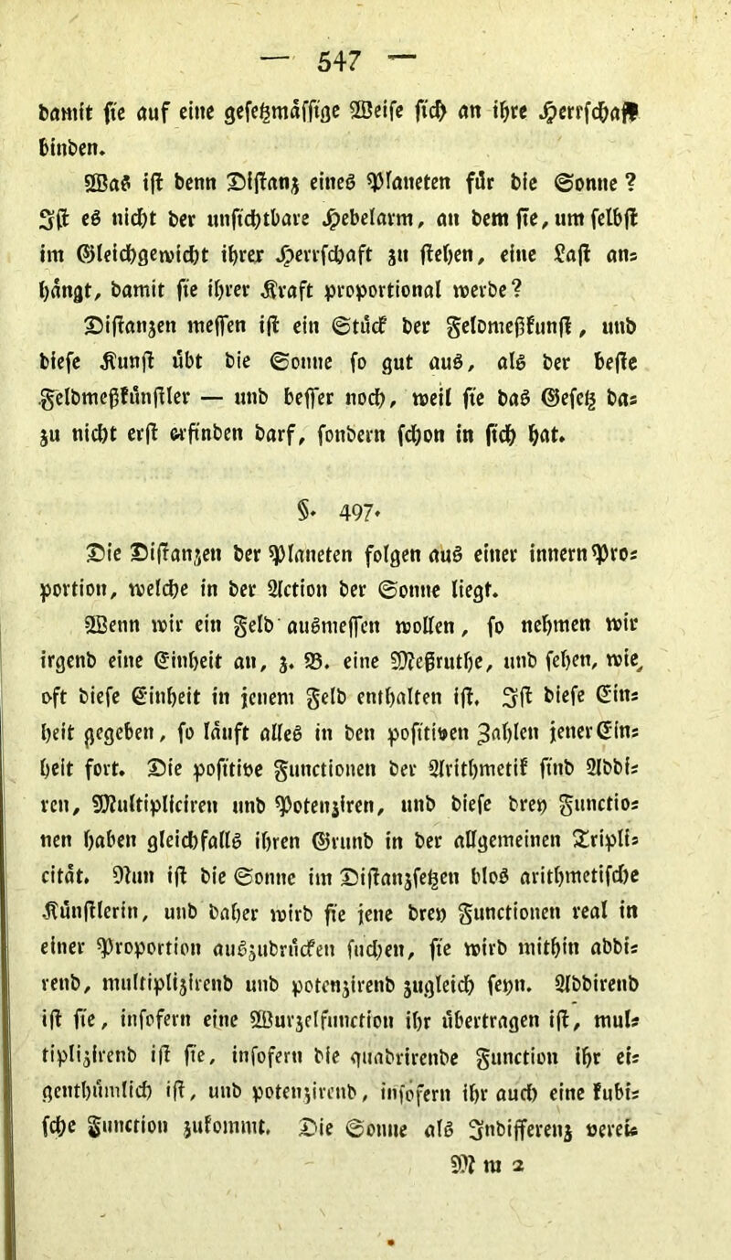 bamit fte auf eine gefehmafftge Sfßeife ftd) an ihre Jrperrfdhafl bittben. SßaS ifl bemt Siffan3 eines Planeten für bie ©ontte ? S(f eS nid)t ber unftchtbare Jpebelarm, au bem fte, um felbfl im ©leichgewicht ihrer Jperrfchaft jti flehen, eine Safl ans hangt, bamit fte ihrer $vaft proportional werbe? Siflatt3ett meffen ifl ein ©tttef ber gelDmef5funfl, unb biefe -ftunfl übt bie ©ontte fo gut aus, als ber beffe .gelbmef5fünfller — unb beffer nod), «seil fte baS ©efefc bas ju nicht erfl wftnben barf, fonbern fdjon in ftch hat. §♦ 497* Sie Siflanjett ber Planeten folgen aus einer imternpros portion, welche in ber Slction ber ©ontte liegt. 2Benn wir ein gelb'attSmeflfen wollen, fo nehmen wir irgenb eine (Einheit an, 3. 93. eine 9)?ej3ruthe, unb fehen, wie, oft biefe ©inbeit in jenem gelb enthalten ifl, 3fl biefe ©ins heit gegeben, fo lauft alles in ben pofitwen fahlen jener ©ins heit fort. Sie pofttioe gutictionen ber Slritbmetif ftnb Qlbbfs reu, SJlultiplicirett unb Poteitjiren, unb biefe brep gunctios nen haben gleichfalls ihren ©vunb in ber allgemeinen Sriplis citat. Olutt ifl bie ©ontte im Siflanjfetjctt bloS arithmetifdjc .ftünflleritt, unb baher wirb fte jene brep gunctionett real in einer Proportion auSjubrücfeu fudtett, fte wirb mithin abbis rettb, multiplijirenb unb potenjirenb zugleich feptt. Slbbirenb ifl fte, ittfofern eine «XBurjelfutiction ihr übertragen ifl, muls tiplijirenb i|l fte, infofertt bie gunbrirettbe gunction ihr eis genthümlich ifl, unb potenjirenb, infofertt ihr aud) eine fubis fche gunction jufommt. Sie ©ontte als 3nbifferen$ »ereU m 2