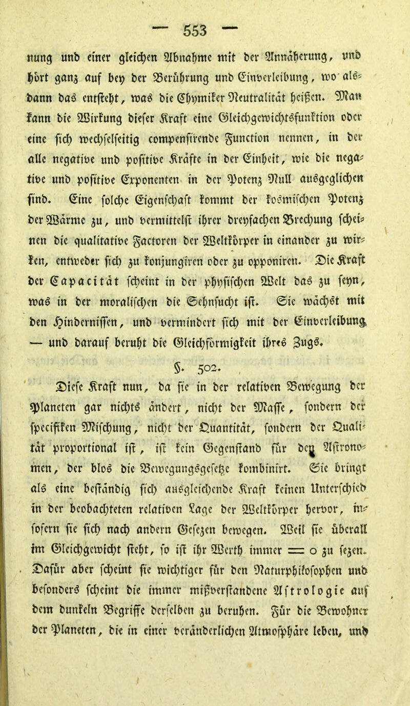 itung unb einer gleichen Slbnabme mit bcr 2Inndbcrung, vttb gans auf bep ber ^Berührung unb Einverleibung, moalS* bann baS entfielt, maS bie EDpmifcr Neutralität ^ci^cn. 5)ia« fann bie «IBirfung biefer £raft eine ©leichgcmichtsfunftion ober eine fiel) med)felfeitig compenftfcnbe gunction nennen, in bcr alle negative unb pofttive Kräfte in ber Einheit, mic bie nega# tive unb pofttive Exponenten in ber ^otenj 9?uU ausgeglichen ftnb. Eine foldt>e Eigcnfdjaft fommt ber foSmifd;en «Potcnj berSßärmc $u, unb vermittelft ihrer brepfachen Brechung fcf>ei^ nen bie qualitative gactoren ber Sßeltfbrper in einanber $u mir# Jen, entmebtr fiel) 31t fonjungiren ober ju opponirett. 2Me Äraft bcr Eapacitdt fdbeint in ber phpftfdjen 2BcIt baS $u fepn, maS in ber moraIifcl;en bie ©chnfucht ift. ©ic machet mit ben ^inberniffen, unb verminbert fiel) mit ber Einverleibung, — unb barauf beruht bie ©Icichformigfeit ihres JugS, S* 5°2. £)iefe Äraft nun, ba fte in ber relativen 23emegung ber «Planeten gar nichts änbert, nicht bcr SDfaffe, fonbern bei: fpccififen 9J?ifcf)ung, nicht ber Quantität, fonbern bcr Quali- tat proportional ift, ift fein ©egenftanb für bej Slffrono# men, bcr bloS bie 23cmegungSgefeh,c fombinirt. ©te bringt als eine beffänbig ftd) auSgleichenbe $raft feinen Untcrfchtcb in ber bcobadjteten relativen Sage ber SLßeltfBrper h?rö01’/ uv fofcrtt fte (ich nach anbern ©efe^en bemeqen. SLBeil fte überall im ©leichgemidjt freht, fo tff ihr SBerfh immer = o 31t fe^en- Safür aber fchetnt fte mid;tigcr für ben 9faturphifofophcn unb befonberS fcheint bie immer migverffattbene Slftrologie auf bem bunfeln begriffe bcrfclben 31t beruhen. §ür bie 33emohncr bcr platteten, bie in einer vcrdtiberlid;cn 2limofphäre lebcu, unb