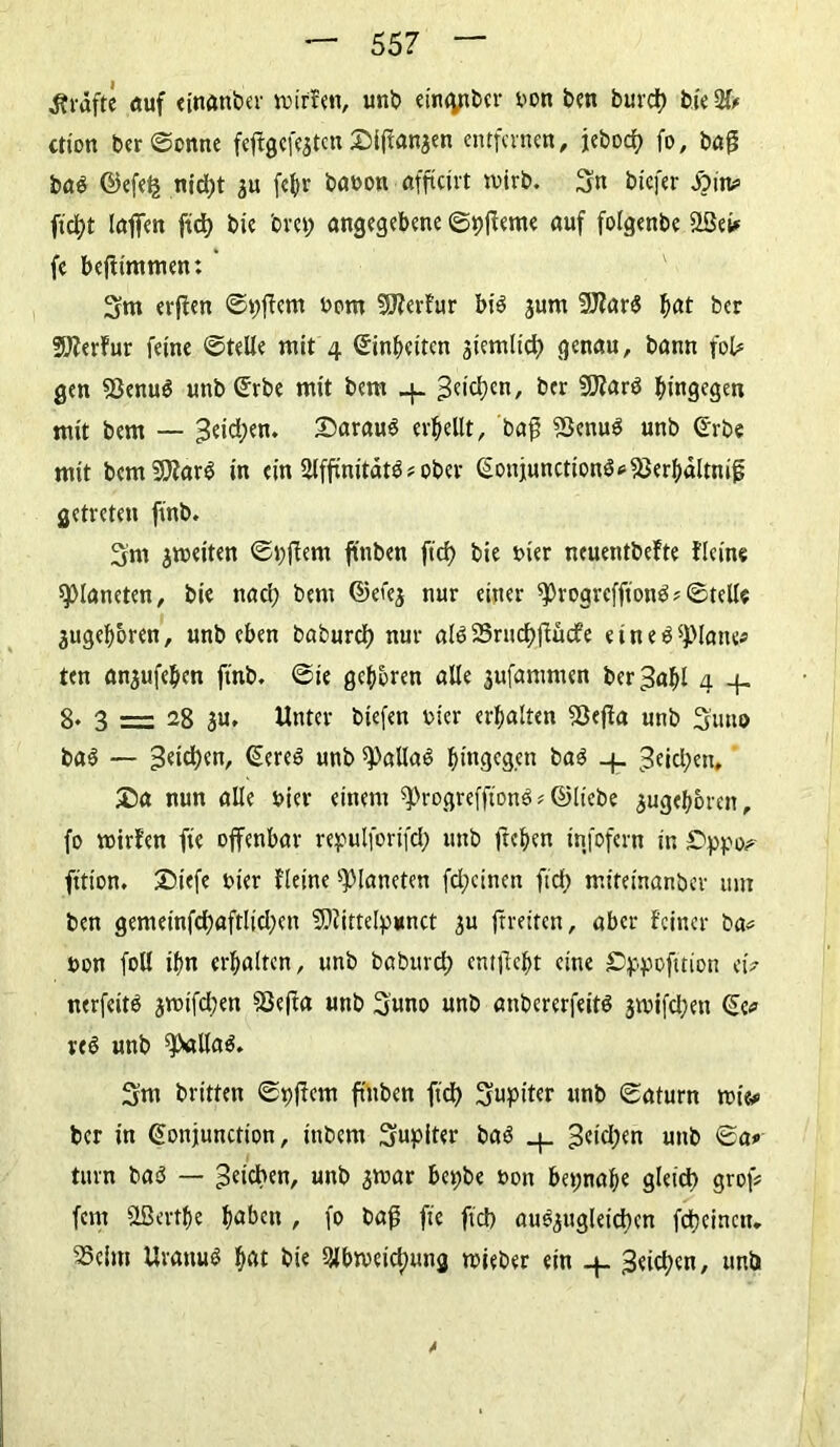 grafte auf einanber mitten, unb em<yiticr bon ben burct) bieSfr ction ber ©ernte fcjfgefeatcn 2M(tanaen entfernen, jeboef) fo, bag ba$ ©efelj nid)t $u fefyr babon afftetvt mirb. 3n bicfer Jörn? ftd;t laßen ftd> bie 'om; angegebene ©pffeme auf folgenbe 2Set* fe befiimmen: 3m erften ©>;ffem bom SJterfur bi$ jurn 9J?ar$ f>at ber Sfterfur ferne ©teile mit 4 ©in{)eitcn stemltcl) genau, bann fol# gen SßenuS unb (£rbe mit bem 4- 3c|d)cn' 2SJfar$ hingegen mit bem — 3eid;en. daraus erhellt, baf ?ßenu$ unb ©rbe mit bcmSSJfarg ln ein $ffinitdt$ ? ober @oniunction<3*f8er|)dltnif getreten finb. 3m jmeiten ©bjfem ftnben ftd) bte i>ier ncuentbefte flcine platteten, bic nad) bem ©ei'ea nur einer sprogreffton^ ©teile 3ugef>oren, unbeben baburcl) nur al6 23rucf>flücfe e t n e $ glatte* ten anjufefKn finb, ©ie gehren alle 3ufammen ber^aftl 4 4. 8* 3 = 28 au. Unter biefen t>ier erhalten SÖefia unb 3’uno ba$ — 3eid)en, (Sereö unb ^alla^ hingegen ba$ _j_ ^eicljen, £)a nun alle hier einem ^rogrefftonS* ©liebe $ugef)6ren, fo mitten fie offenbar repulforifd; unb freien infofern in fttton. £)iefe hier fleine Planeten fd;cinen fid) miteinanber um ben gemeinfcl)aftltd;en Uftittelpimct su frreiten, aber feiner ba* bon foll ifm erhalten, unb baburd; entließt eine £>ppofmon etV nerfeitS jmifd;en föefta unb 3uno unb anbererfeitö jmifd;en ©e* unb 9>alta$. 3m britten ©pjfcm ftnben fid) 3«pit«r unb ©aturn mte* ber in ©onjunction, inbem 3upiter baS 4, 3etd)en unb ©a# turn ba$ — Reichen, unb amar be^be bon f>et;naf)e gleid) grof* fern aßertfje fjabett , fo baß fie fiel) auS$ugIeid)en fdjeinen. 35eim Urarni* $at bie 9H>meict)ung mieber ein 4- 3eid;en, unb