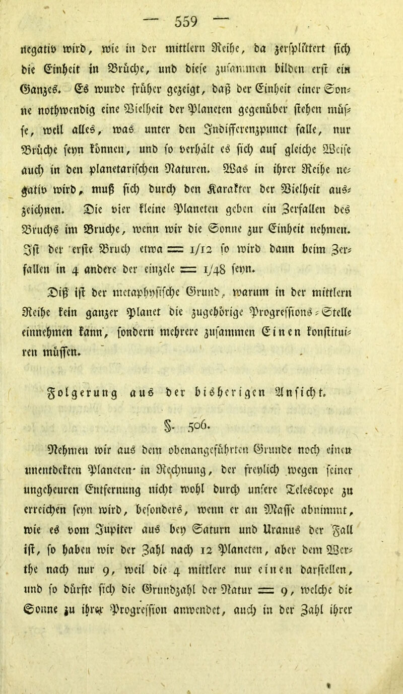 rtegatib wirb, wie in bev mittlern 9xctf)c, ba jerfplfttert ftcf> bte (Einheit in 25rüd)e, unb biefe jumnuinn bilbett erft ein ©anzeS. ©S würbe früher gezeigt, baß ber Einheit einer ©on# ne nothwenbtg eine Vielheit ber Planeten gegenüber fielen tuüf# fe, well alles, was unter bett Snbiffcrenjpunct falle, nur 58rüd)e fet)n tonnen, unb fo t>erl)ält eS fiel) auf gleiche SLÖcife aud) in bett planetarifd)cn Naturen. SlßaS in ihrer 9teif)e ne# gatiö wirb, muß fiel) burd) ben Äaraftcr ber Eöielheit aus# jeidjnen. Sie ttier fleine Planeten geben ein 3erfallett beS 23rud)S im 23rud)e, wenn wir bte ©onite zur ©inbeit nehmen. 3'ft ber erfte 33rud) etwa = 1/12 fo wirb bann beim 3er# fallen in 4 anbere ber einjele = 1748 feint. £)iff ift ber metapbnfffdK ©ruub, warum in ber mittlcrn 9teihe fein ganzer flauet bie zugehörige sprogrefftonS # ©teile einttehnten fann, fonbern mehrere zufatttmen ©inen fonftitui# reit muffen. Folgerung aus ber bisherigen 2lnftd)f. §• 505. Zehnten wir aus bem obenangeführtett ©ruube nod) einen uttentbeften Planeten- in 9fe,d;ttung, ber frewlid) wegen feiner ungeheuren ©tttfernnng ttid)t wohl burd) unfere £eleScope zu erreichen feint wirb, befottberS, wenn er att EDtaffe abnimmt, wie eS oont Jupiter aus bet; ©aturn unb Uranus ber galt ift, fo haben wir ber 3<*bl nad) 12 Planeten, aber bent &3er# the nad) nur 9, weil bie 4 mittlere nur einett barftellen, unb fo bürftc ftd; bie ©runbzabl ber Dfatur = 9, welche bie ©oune zu tbrftr s])rogrefftott ar.wenbet, aud) in ber 3«hl ib^r