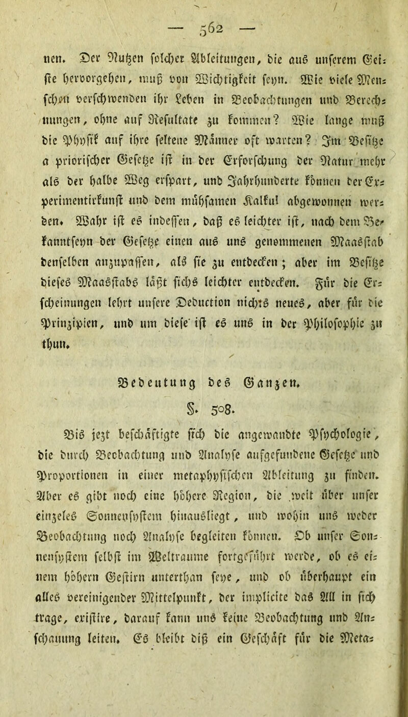 nett, ©er 9?u|en fokftet Slbleitungen, bie ötig unferem ©ei: fee beroorgeben, nuig oou 2Sid)tigFctt feyti. S5>ie t>iete 5Q?en= fd)iHi öerfebwenbett if>r £eben in 23eobacbtungen tinb SSereebs mingen, of>tic auf Sfefultate ju Fomincn? Sßte lange hing bie Pböft? auf if>re feltene Scanner oft warten? 3m 53 e ft Be n priorifc&er ©efefce iff in ber ©rforfdjung ber 9lfltur mebr (ilö ber halbe 2Beg erfpart, unb Saijrfntnberte Fbntien ter ©rs perimetitirFunjF ttnb bem ninbfamen $alful Abgewonnen wer: ben. SSabr ifF eg inbejfen, bag eg leidster i(t, und) bem55e/ Fnuntfeyn ber ©efel^e einen mig ung genommenen SO?aaSfrab betifelben fltijttprtifen, «lg fie 511 entbeefen ; Aber im SScft^e biefeö 9}?flflg{tabg logt fid)g leichter entbeefen. gi'ir bie ©rs febeinungett lebrt unfere ©ebuction nidjtg neueg, «ber für bie «Prinzipien, tttib um btefe ifl eg utig in ber ^)f>ilofopt>ie 511 tt)UU, 33eb eutuitg beg © anjeti, §• 508. 53ig jezt befdwftigte fid) bie rtngcwanbte Pfycbologie, bie bttrcl) 23eobrtd)tung unb Slnalyfe aufgefuubeite ©efe^c unb Proportionen in einer met«pf)yftfd)en Ableitung jn finbeir. Siber eg gibt noch eine höhere 3Fegiou, bie .weit über nufer einjeleg ©onneyfyflem btnaugliegt, unb wobin ting weber S3eobfld)tutig nod) 21 na ly fe begleiten rönnen, £>b nufer ©otts nenfyftem felbg im SÖeltraume fortgeführt werbe, ob eg eis item hohem ©eftirn nntertbfln feye, unb ob überhaupt ein «lieg oereittigenber SKittelpunFt, ber impliclte bng 2UI in ftd) trage, erifiire, Darauf fatm utig Feine 23eobfld)tung unb 2ltt; fd)fliutttg leiten, ©6 bleibt big ein ©efd)aft für bie SWetas