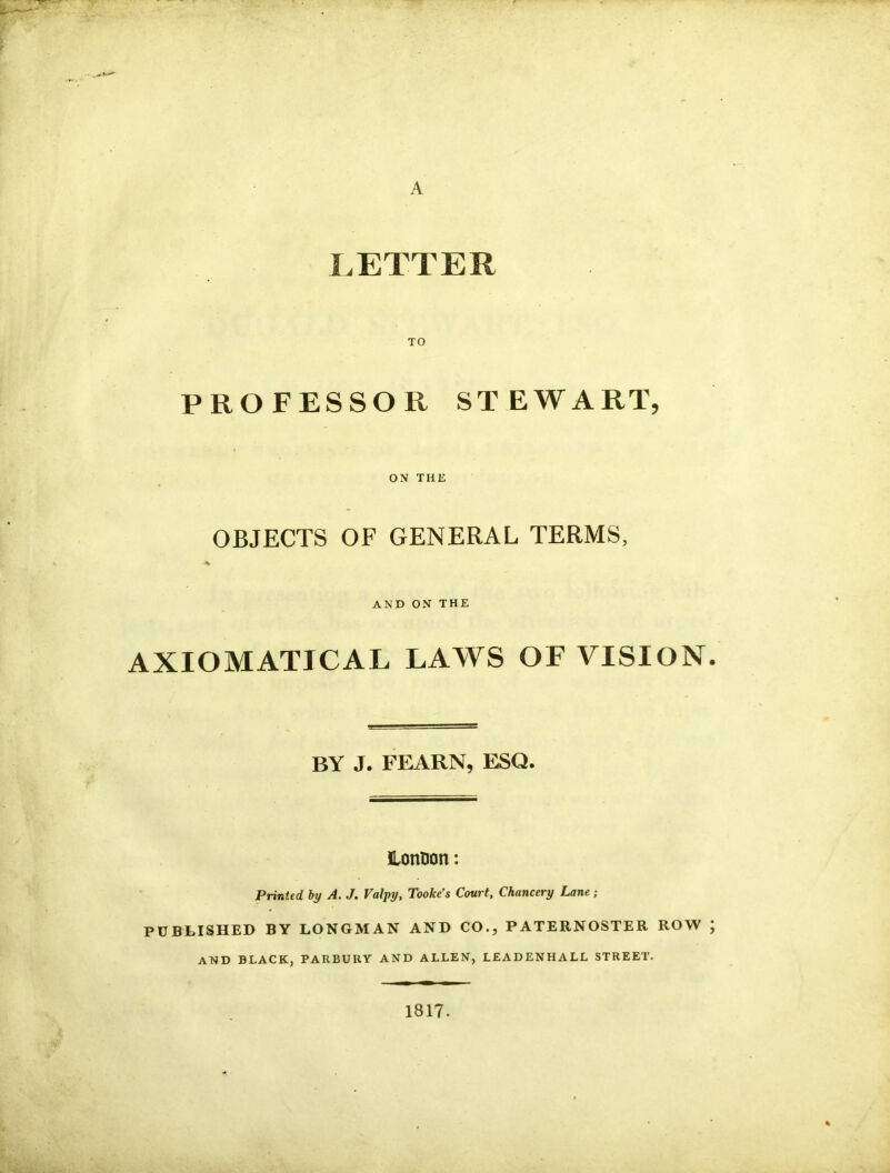 A LETTER TO PROFESSOR STEWART, ON THE OBJECTS OF GENERAL TERMS, % AND ON THE AXIOMATICAL LAWS OF VISION. BY J. FEARN, ESQ. HonDon: Printed by A. J. Valpy, Tooke’s Court, Chancery Lane ; PUBLISHED BY LONGMAN AND CO., PATERNOSTER ROW ; AND BLACK, PARBUUY AND ALLEN, LEADENHALL STREET. 1817.