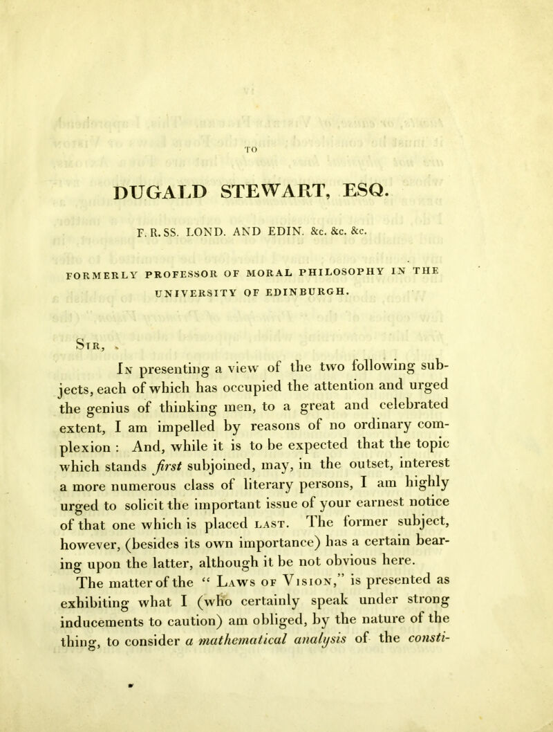 TO DUGALD STEWART, ESQ. F. R.SS. LOND. AND EDIN. &c. &c. &c. FORMERLY PROFESSOR OF MORAL PHILOSOPHY IN THE UNIVERSITY OF EDINBURGH. Sir, . In presenting a view of the two following sub- jects, each of which has occupied the attention and urged the genius of thinking men, to a great and celebrated extent, I am impelled by reasons of no ordinary com- plexion : And, while it is to be expected that the topic which stands jirst subjoined, may, in the outset, interest a more numerous class of literary persons, I am highly urged to solicit the important issue of your earnest notice of that one which is placed last. Ihe former subject, however, (besides its own importance) has a certain bear- ing upon the latter, although it be not obvious here. The matter of the “ Laws of Vision,” is presented as exhibiting what I (who certainly speak under strong inducements to caution) am obliged, by the nature of the thing, to consider a mathematical analysis of the consti-