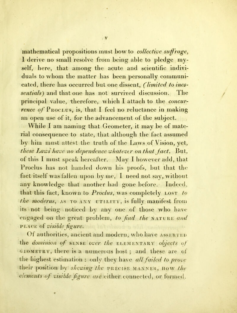 mathematical propositions must howto collective suffrage, 1 derive no small resolve from being able to pledge my- self, here, that among the acute and scientific indivi- duals to whom the matter has been personally communi- cated, there has occurred but one dissent, (limited to ines- sentials) and that one has not survived discussion. The / principal value, therefore, which I attach to the concur- rence off Proclus, is, that I feel no reluctance in making an open use of it, for the advancement of the subject. While I am naming that Geometer, it may be of mate- rial consequence to state, that although the fact assumed by him must attest the truth of the Laws of Vision, yet, these Laws'have no dependencewhat ever on that ffact. But, of this I must speak hereafter. May I however add, that Proclus has not handed down his proofs, but that the fact itself was fallen upon by me, I need not say, without any knowledge that another had gone before. Indeed, that this fact, known to Proclus, was completely lost to the moderns, as to any utility, is fully manifest from its not being noticed by anv one of those who have engaged on the great problem, to find the nature and place of visible figure. Of authorities, ancient and modern, who have asserted the dominion of sense over the elementary objects of geometry, there is a numerous host ; and these are of the highest estimation : only they have all failed to prove their position by shewing the precise manner, how the elements off visible figure a/e either connected, or formed. &