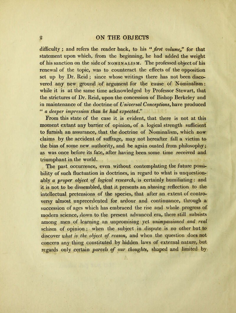 difficulty; and refers the reader back, to his “first volume,” for that statement upon which, from the beginning, he had added the weight of his sanction on the side of nominalism. The professed object of his renewal of the topic, was to counteract the effects of the opposition set up by Dr. Reid ; since whose writings there has not been disco- vered any new ground of argument for the cause of Nominalism: while it is at the same time acknowledged by Professor Stewart, that the strictures of Dr. Reid, upon the concession of Bishop Berkeley and in maintenance of the doctrine of Universal Conceptions, have produced “ a deeper impression than he had expected.” Erom this state of the case it is evident, that there is not at this moment extant any barrier of opinion, of a logical strength sufficient to furnish an assurance, that the doctrine of Nominalism, which now claims by the accident of suffrage, may not hereafter fall a victim to the bias of some new authority, and be again ousted from philosophy; as was once before its fate, after having been some time received and triumphant in the world. The past occurrence, even without contemplating the future possi- bility of such fluctuation in doctrines, in regard to what is unquestion- ably a proper object of logical research, is certainly humiliating : and it is not to be dissembled, that it presents an abasing reflection to the intellectual pretensions of the species, that after an extent of contro- versy almost unprecedented for ardour and continuance, through a succession of ages which has embraced the rise and whole progress of modern science, down to the present advanced era, there still subsists among men of learning an unpromising yet unimpassioned and real schism of opinion ; when the subject in dispute is no other but to discover what is the object of reason, and when the question does not concern any thing constituted by hidden laws of external nature, but regards only certain parcels of our thoughts, shaped and limited by