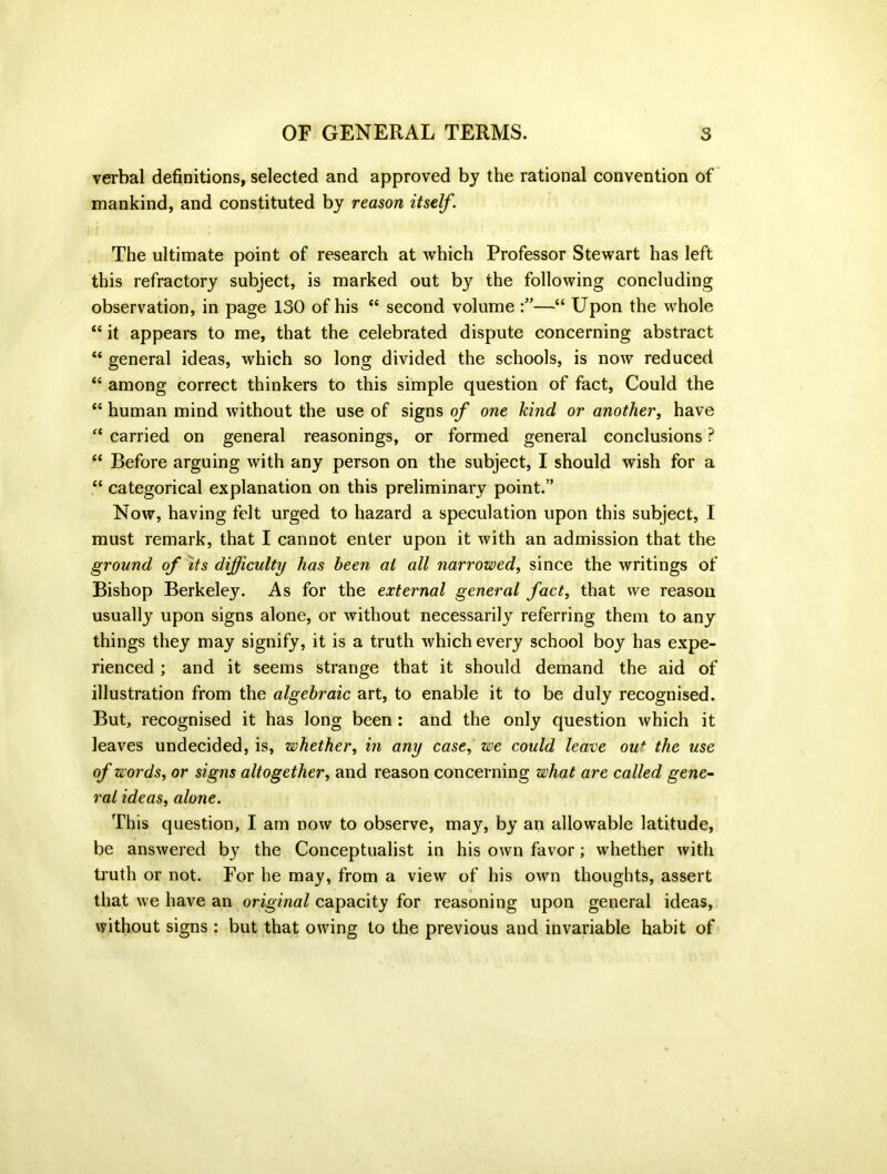 verbal definitions, selected and approved by the rational convention of mankind, and constituted by reason itself. The ultimate point of research at which Professor Stewart has left this refractory subject, is marked out by the following concluding observation, in page 130 of his “ second volume —“ Upon the whole “ it appears to me, that the celebrated dispute concerning abstract “ general ideas, which so long divided the schools, is now reduced “ among correct thinkers to this simple question of fact, Could the <£ human mind without the use of signs of one kind or another, have <c carried on general reasonings, or formed general conclusions P (i Before arguing with any person on the subject, I should wish for a “ categorical explanation on this preliminary point.” Now, having felt urged to hazard a speculation upon this subject, I must remark, that I cannot enter upon it with an admission that the ground of its difficulty has been at all narrowed, since the writings of Bishop Berkeley. As for the external general fact, that we reason usually upon signs alone, or without necessarily referring them to any things they may signify, it is a truth which every school boy has expe- rienced ; and it seems strange that it should demand the aid of illustration from the algebraic art, to enable it to be duly recognised. But, recognised it has long been : and the only question which it leaves undecided, is, whether, in any case, we could leave ou* the use of words, or signs altogether, and reason concerning what are called gene- ral ideas, alone. This question, I am now to observe, may, by an allowable latitude, be answered by the Conceptualist in his own favor; whether with truth or not. For he may, from a view of his own thoughts, assert that we have an original capacity for reasoning upon general ideas, without signs: but that owing to the previous and invariable habit of