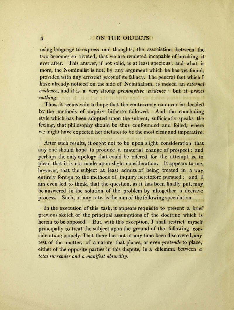 using language to express our thoughts, the association between the two becomes so riveted, that we are rendered incapable of breaking it ever after. This answer, if not solid, is at least specious ; and what is more, the Nominalist is not, by any argument which he has yet found, provided with any external proof oi its fallacy. The general fact which I have already noticed on the side of Nominalism, is indeed an external evidence, and it is a very strong presumptive evidence; but it proves nothing. Thus, it seems vain to hope that the controversy can ever be decided by the methods of inquiry hitherto followed. And the concluding style which has been adopted upon the subject, sufficiently speaks the feeling, that philosophy should be thus confounded and foiled, where we might have expected her dictates to be the most clear and imperative. After such results, it ought not to be upon slight consideration that any one should hope to produce a material change of prospect; and perhaps the only apology that could be offered for the attempt is, to plead that it is not made upon slight consideration. It appears to me, however, that the subject at least admits of being treated in a way entirely foreign to the methods of inquiry heretofore pursued ; and I am even led to think, that the question, as it has been finally put, may be answered in the solution of the problem by altogether a decisive process. Such, at any rate, is the aim of the following speculation. In the execution of this task, it appears requisite to present a brief previous sketch of the principal assumptions of the doctrine which is herein to be opposed. But, with this exception, I shall restrict myself principally to treat the subject upon the ground of the following con- sideration; namely, That there has not at any time been discovered, any test of the matter, of a nature that places, or even pretends to place, either of the opposite parties in this dispute, in a dilemma between a total surrender and a manifest absurdity.