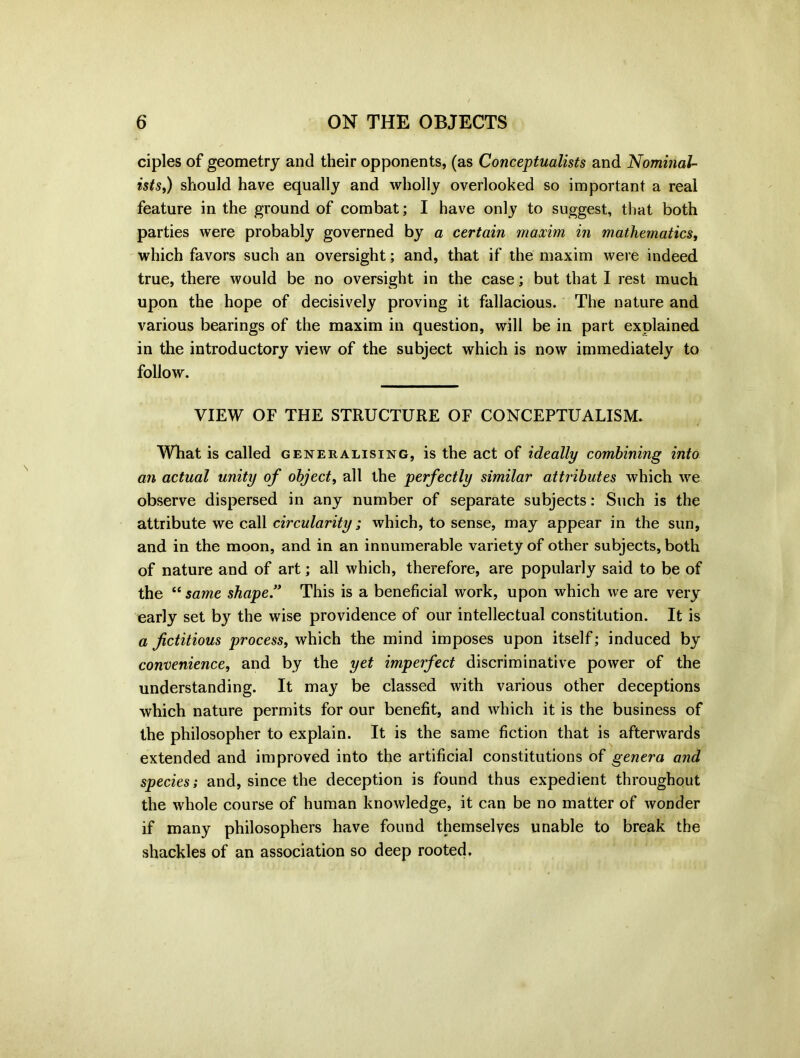 ciples of geometry and their opponents, (as Conceptualists and Nominal- ists,) should have equally and wholly overlooked so important a real feature in the ground of combat; I have only to suggest, that both parties were probably governed by a certain maxim in mathematics, which favors such an oversight; and, that if the maxim were indeed true, there would be no oversight in the case; but that I rest much upon the hope of decisively proving it fallacious. The nature and various bearings of the maxim in question, will be in part explained in the introductory view of the subject which is now immediately to follow. VIEW OF THE STRUCTURE OF CONCEPTUALISM. What is called generalising, is the act of ideally combining into an actual unity of object, all the perfectly similar attributes which we observe dispersed in any number of separate subjects: Such is the attribute we call circularity ; which, to sense, may appear in the sun, and in the moon, and in an innumerable variety of other subjects, both of nature and of art; all which, therefore, are popularly said to be of the “same shape” This is a beneficial work, upon which we are very early set by the wise providence of our intellectual constitution. It is a fictitious process, which the mind imposes upon itself; induced by convenience, and by the yet imperfect discriminative power of the understanding. It may be classed with various other deceptions which nature permits for our benefit, and which it is the business of the philosopher to explain. It is the same fiction that is afterwards extended and improved into the artificial constitutions of genera and species; and, since the deception is found thus expedient throughout the whole course of human knowledge, it can be no matter of wonder if many philosophers have found themselves unable to break the shackles of an association so deep rooted.