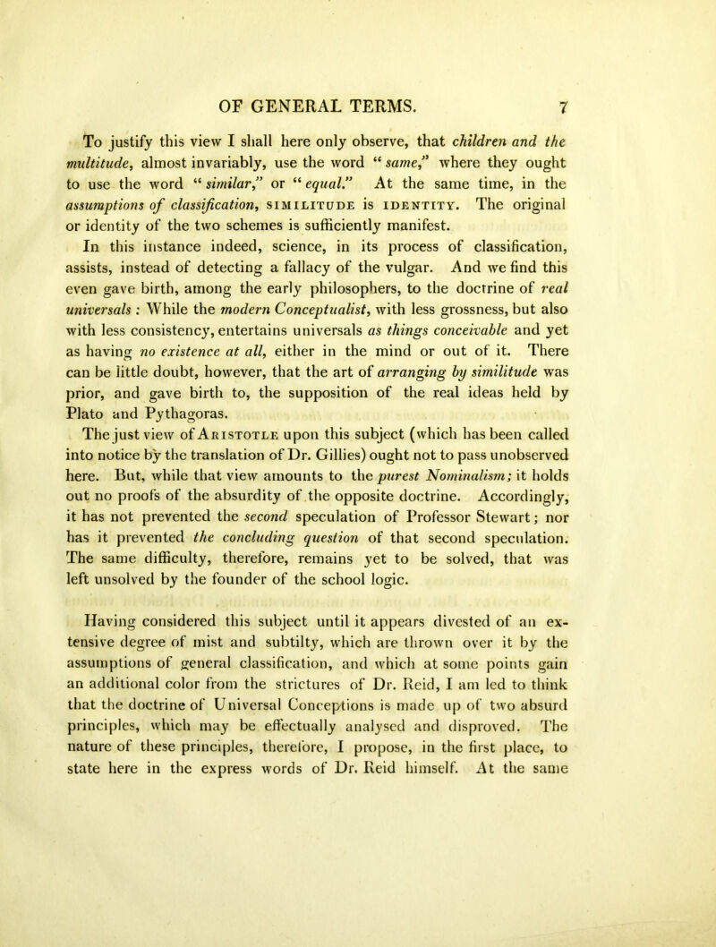 To justify this view I shall here only observe, that children and the multitude, almost invariably, use the word “ same,” where they ought to use the word “ similar ” or “ equal ” At the same time, in the assumptions of classification, similitude is identity. The original or identity of the two schemes is sufficiently manifest. In this instance indeed, science, in its process of classification, assists, instead of detecting a fallacy of the vulgar. And we find this even gave birth, among the early philosophers, to the doctrine of real universals ; While the modern Conceptualist, with less grossness, but also with less consistency, entertains universals as things conceivable and yet as having no existence at all, either in the mind or out of it. There can be little doubt, however, that the art of arranging by similitude was prior, and gave birth to, the supposition of the real ideas held by Plato and Pythagoras. The just view of Aristotle upon this subject (which has been called into notice by the translation of Dr. Gillies) ought not to pass unobserved here. But, while that view amounts to the purest Nominalism; it holds out no proofs of the absurdity of the opposite doctrine. Accordingly, it has not prevented the second speculation of Professor Stewart; nor has it prevented the concluding question of that second speculation. The same difficulty, therefore, remains yet to be solved, that was left unsolved by the founder of the school logic. Having considered this subject until it appears divested of an ex- tensive degree of mist and subtilty, which are thrown over it by the assumptions of general classification, and which at some points gain an additional color from the strictures of Dr. Reid, I am led to think that the doctrine of Universal Conceptions is made up of two absurd principles, which may be effectually analysed and disproved. The nature of these principles, therefore, I propose, in the first place, to state here in the express words of Dr. Reid himself. At the same