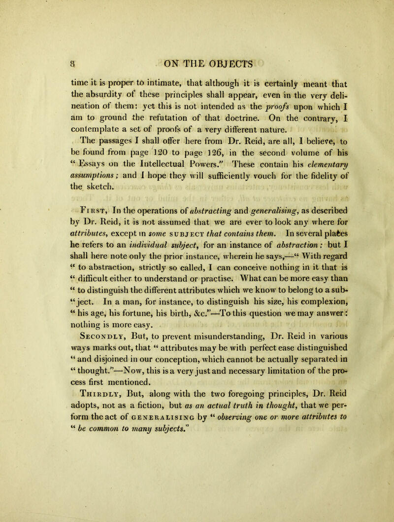 time it is proper to intimate, that although it is certainly meant that the absurdity of these principles shall appear, even in the very deli- neation of them: yet this is not intended as the proofs upon which I am to ground the refutation of that doctrine. On the contrary, I contemplate a set of proofs of a very different nature. The passages I shall offer here from Dr. Reid, are all, I believe, to be found from page 120 to page 126, in the second volume of his “ Essays on the Intellectual Powers. These contain his elementary assumptions; and X hope they will sufficiently vouch for the fidelity of the sketch. First, In the operations of abstracting and generalising, as described by Dr. Reid, it is not assumed that we are ever to look any where for attributes, except in some subject that contains them. In several places he refers to an individual subject, for an instance of abstraction : but I shall here note only the prior instance, wherein he says,—“ With regard “ to abstraction, strictly so called, I can conceive nothing in it that is “ difficult either to understand or practise. What can be more easy than “ to distinguish the different attributes which we know to belong to a sub- ject. In a man, for instance, to distinguish his size, his complexion, “ his age, his fortune, his birth, &c.”—To this question we may answer: nothing is more easy. Secondly, But, to prevent misunderstanding, Dr. Reid in various ways marks out, that “ attributes may be with perfect ease distinguished “ and disjoined in our conception, which cannot be actually separated in “ thought.—Now, this is a very just and necessary limitation of the pro- cess first mentioned. Thirdly, But, along with the two foregoing principles, Dr. Reid adopts, not as a fiction, but as an actual truth in thought, that we per- form the act of generalising by “ observing one or more attributes to “ be common to many subjects