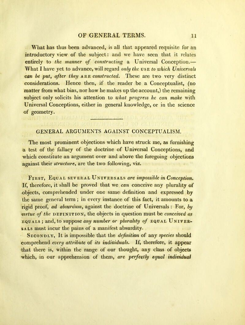 What has thus been advanced, is all that appeared requisite for an introductory view of the subject: and we have seen that it relates entirely to the manner of constructing a Universal Conception.— What I have yet to advance, will regard only the use to which Universals can he put, after they are constructed. These are two very distinct considerations. Hence then, if the reader be a Conceptualist, (no matter from what bias, nor how he makes up the account,) the remaining subject only solicits his attention to what progress he can make with Universal Conceptions, either in general knowledge, or in the science of geometry. GENERAL ARGUMENTS AGAINST CONCEPTUALISM. The most prominent objections which have struck me, as furnishing a test of the fallacy of the doctrine of Universal Conceptions, and which constitute an argument over and above the foregoing objections against their structure, are the two following, viz. First, Equal several Universals are impossible in Conception. If, therefore, it shall be proved that we can conceive any plurality of objects, comprehended under one same definition and expressed by the same general term; in every instance of this fact, it amounts to a rigid proof, ad absurdum, against the doctrine of Universals : For, by virtue of the definition, the objects in question must be conceived as equals ; and, to suppose any number or plurality of equal Univer- sals must incur the pains of a manifest absurdity. Secondly, It is impossible that the definition of any species should comprehend every attribute of its individuals. If, therefore, it appear that there is, within the range of our thought, any class of objects which, in our apprehension of them, are perfectly equal individual