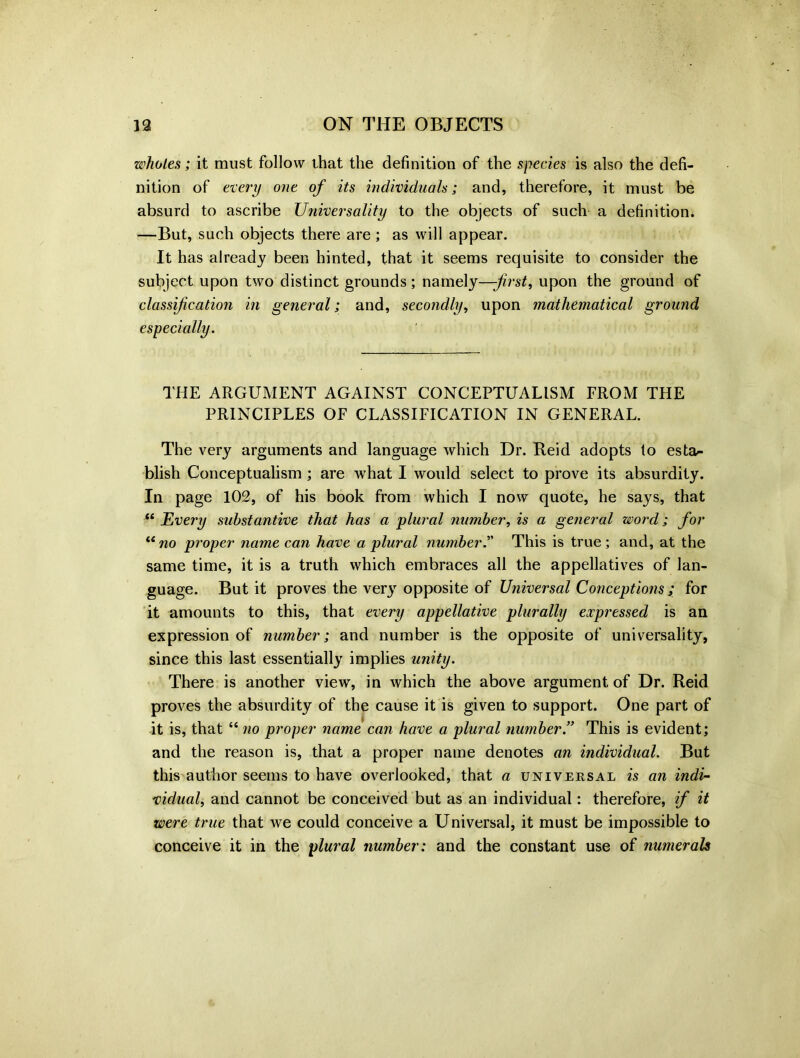wholes; it must follow that the definition of the species is also the defi- nition of every one of its individuals; and, therefore, it must be absurd to ascribe Universality to the objects of such a definition. —But, such objects there are ; as will appear. It has already been hinted, that it seems requisite to consider the subject upon two distinct grounds; namely—-first, upon the ground of classification in general; and, secondly, upon mathematical ground especially. THE ARGUMENT AGAINST CONCEPTUALISM FROM THE PRINCIPLES OF CLASSIFICATION IN GENERAL. The very arguments and language which Dr. Reid adopts to esta- blish Conceptualism ; are what I would select to prove its absurdity. In page 102, of his book from which I now quote, he says, that “ Every substantive that has a plural number, is a general word; for “no proper name can have a plural number.” This is true; and, at the same time, it is a truth which embraces all the appellatives of lan- guage. But it proves the very opposite of Universal Conceptions ; for it amounts to this, that every appellative plurally expressed is an expression of number; and number is the opposite of universality, since this last essentially implies unity. There is another view, in which the above argument of Dr. Reid proves the absurdity of the cause it is given to support. One part of it is, that “ no proper name can have a plural number.” This is evident; and the reason is, that a proper name denotes an individual. But this author seems to have overlooked, that a universal is an indi- vidual, and cannot be conceived but as an individual: therefore, if it were true that we could conceive a Universal, it must be impossible to conceive it in the plural number: and the constant use of numerals