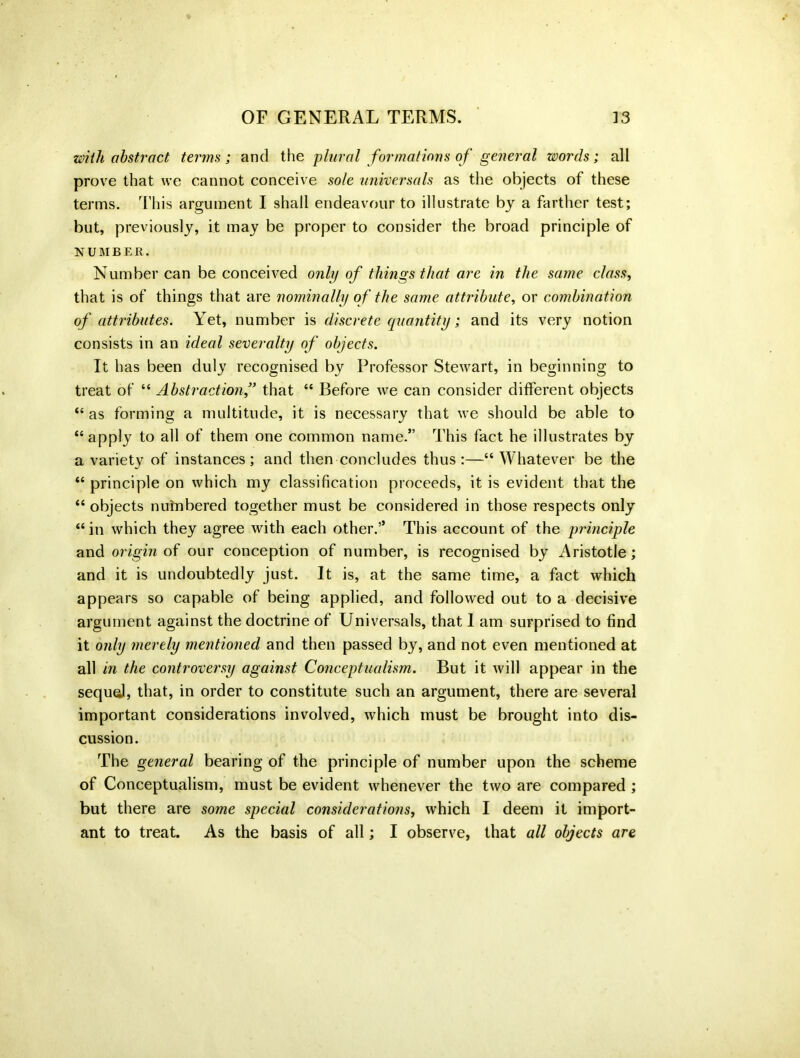 with abstract terms; and the plural formations of general words; all prove that we cannot conceive sole universals as the objects of these terms. This argument I shall endeavour to illustrate by a farther test; but, previously, it may be proper to consider the broad principle of NUMBER. Number can be conceived only of things that are in the same class, that is of things that are nominally of the same attribute, or combination of attributes. Yet, number is discrete quantity; and its very notion consists in an ideal severalty of objects. It has been duly recognised by Professor Stewart, in beginning to treat of “ Abstraction,” that “ Before we can consider different objects “ as forming a multitude, it is necessary that we should be able to “apply to all of them one common name.” This fact he illustrates by a variety of instances; and then concludes thus :—“ Whatever be the “ principle on which my classification proceeds, it is evident that the “ objects numbered together must be considered in those respects only “ in which they agree with each other.5’ This account of the principle and origin of our conception of number, is recognised by Aristotle; and it is undoubtedly just. It is, at the same time, a fact which appears so capable of being applied, and followed out to a decisive argument against the doctrine of Universals, that 1 am surprised to find it only merely mentioned and then passed by, and not even mentioned at all in the controversy against Conceptualism. But it will appear in the sequel, that, in order to constitute such an argument, there are several important considerations involved, which must be brought into dis- cussion. The general bearing of the principle of number upon the scheme of Conceptualism, must be evident whenever the two are compared ; but there are some special considerations, which I deem it import- ant to treat. As the basis of all; I observe, that all objects are