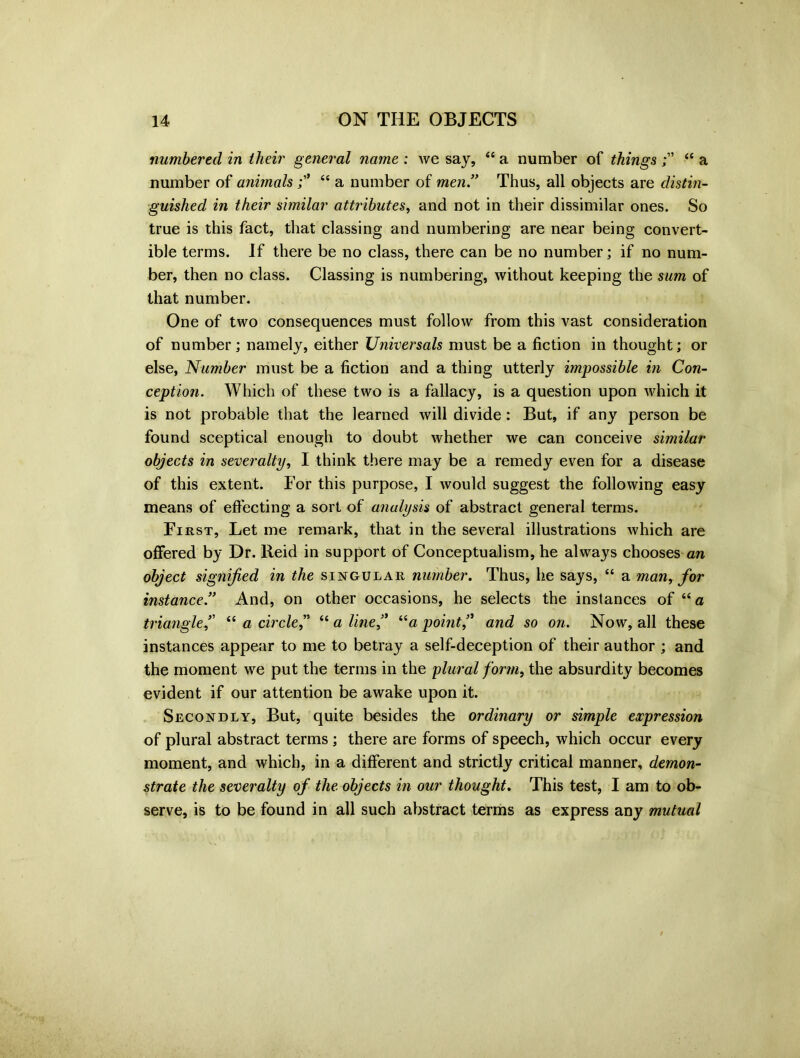 numbered in their general name : we say, “ a number of things ££ a number of animals££ a number of men” Thus, all objects are distin- guished in their similar attributes, and not in their dissimilar ones. So true is this fact, that classing and numbering are near being convert- ible terms. If there be no class, there can be no number; if no num- ber, then no class. Classing is numbering, without keeping the sum of that number. One of two consequences must follow from this vast consideration of number; namely, either Universals must be a fiction in thought; or else, Number must be a fiction and a thing utterly impossible in Con- ception. Which of these two is a fallacy, is a question upon which it is not probable that the learned will divide: But, if any person be found sceptical enough to doubt whether we can conceive similar objects in severalty, I think there may be a remedy even for a disease of this extent. For this purpose, I would suggest the following easy means of effecting a sort of analysis of abstract general terms. First, Let me remark, that in the several illustrations which are offered by Dr. Reid in support of Conceptualism, he always chooses an object signified in the singular number. Thus, he says, “ a man, for instance.” And, on other occasions, he selects the instances of ££ a triangle” “ a circle” ££ aline” “a point ” and so on. Now, all these instances appear to me to betray a self-deception of their author ; and the moment we put the terms in the plural form, the absurdity becomes evident if our attention be awake upon it. Secondly, But, quite besides the ordinary or simple expression of plural abstract terms ; there are forms of speech, which occur every moment, and which, in a different and strictly critical manner, demon- strate the severalty of the objects in our thought. This test, I am to ob- serve, is to be found in all such abstract terms as express any mutual