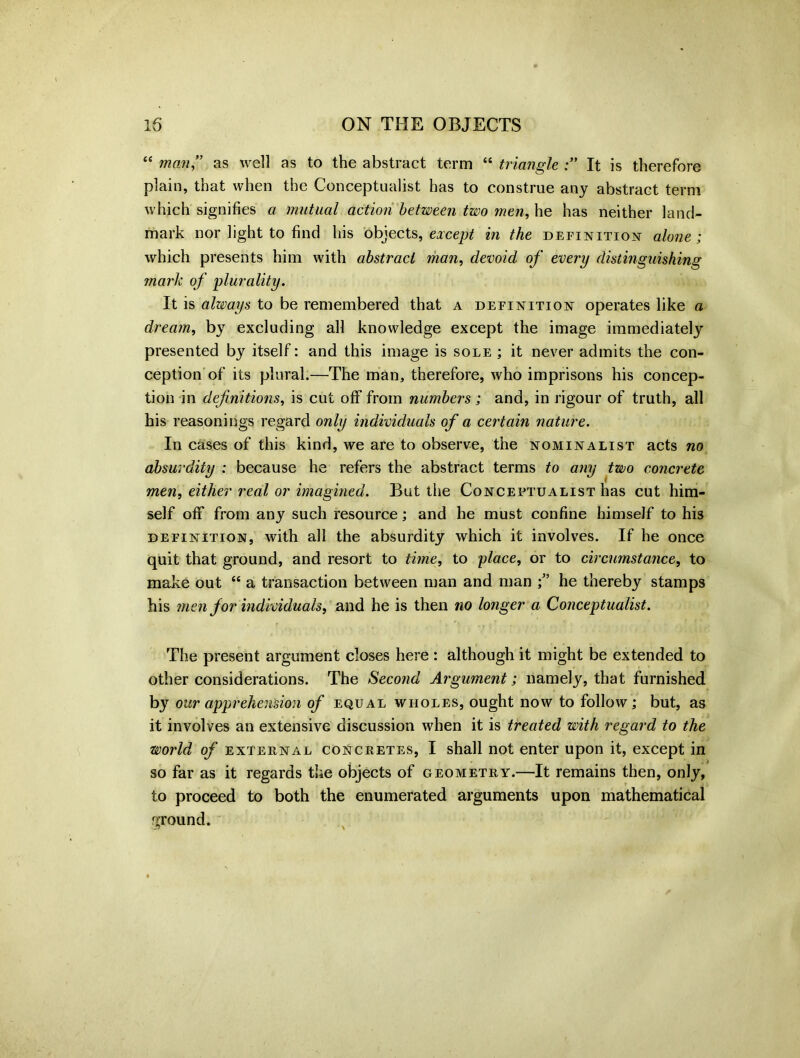 “ man” as well as to the abstract term “ triangle It is therefore plain, that when the Conceptualist has to construe any abstract term which signifies a mutual action between two men, he has neither land- mark nor light to find his objects, except in the definition alone ; which presents him with abstract man, devoid of every distinguishing mark of plurality. It is always to be remembered that a definition operates like a dream, by excluding all knowledge except the image immediately presented by itself: and this image is sole ; it never admits the con- ception of its plural.—The man, therefore, who imprisons his concep- tion in definitions, is cut off from numbers; and, in rigour of truth, all his reasonings regard only individuals of a certain nature. In cases of this kind, we are to observe, the nominalist acts no absurdity : because he refers the abstract terms to any two concrete men, either real or imagined. But the Conceptualist has cut him- self off from any such resource; and he must confine himself to his definition, with all the absurdity which it involves. If he once quit that ground, and resort to time, to place, or to circumstance, to make out “ a transaction between man and man he thereby stamps his men for individuals, and he is then no longer a Conceptualist. The present argument closes here : although it might be extended to other considerations. The Second Argument; namely, that furnished by our apprehension of equal wholes, ought now to follow; but, as it involves an extensive discussion when it is treated with regard to the world of external concretes, I shall not enter upon it, except in so far as it regards the objects of geometry.—It remains then, only, to proceed to both the enumerated arguments upon mathematical ground.