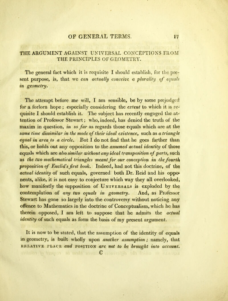 THE ARGUMENT AGAINST UNIVERSAL CONCEPTIONS FROM THE PRINCIPLES OF GEOMETRY. The general fact which it is requisite I should establish, for the pre- sent purpose, is, that we can actually conceive a plurality of equals in geometry. The attempt before me will, I am sensible, be by some prejudged for a forlorn hope; especially considering the extent to which it is re- quisite I should establish it. The subject has recently engaged the at- tention of Professor Stewart; who, indeed, has denied the truth of the maxim in question, in so far as regards those equals which are at the same tune dissimilar in the mode of their ideal existence, such as a triangle equal in area to a circle. But I do not find that he goes farther than this, or holds out any opposition to the assumed actual identity of those equals which are also similar without any ideal transposition of parts, such as the two mathematical triangles meant for our conception in the fourth proposition of Euclid's first hook. Indeed, had not this doctrine, of the actual identity of such equals, governed both Dr. Reid and his oppo- nents, alike, it is not easy to conjecture which way they all overlooked, how manifestly the supposition of Universals is exploded by the contemplation of any two equals in geometry. And, as Professor Stewart has gone so largely into the controversy without noticing any offence to Mathematics in the doctrine of Conceptualism, which he has therein opposed, I am left to suppose that he admits the actual identity of such equals as form the basis of my present argument. It is now to be stated, that the assumption of the identity of equals in geometry, is built wholly upon another assumption; namely, that relative place and position are not to be brought into account. C