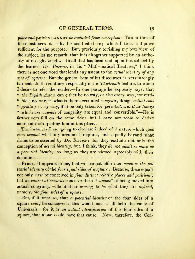 place and position cannot be excluded from conception. Two or three of these instances it is fit I should cite here; which I trust will prove sufficient for the purpose. But, previously to risking my own view of the subject, let me remark that it is altogether supported by an autho- rity of no light weight. In all that has been said upon this subject by the learned Dr. Barrow, in his “ Mathematical Lectures, I think there is not one word that lends any assent to the actual identity of any sort of equals : But the general bent of his discourses is very strongly to inculcate the contrary ; especially in his Thirteenth lecture, to which I desire to refer the reader.—In one passage he expressly says, that “ the Eighth Axiom can either be no way, or else every way, converti- “ ble ; no way, if what is there accounted congruity design actual con- “ gruity ; every way, if it be only taken for potential, i. e. those things “ which are capable of congruity are equal and convertible.—He is farther very full on the same side: but I have not room to derive more aid from quoting him in this place. The instances I am going to cite, are indeed of a nature which goes even beyond what my argument requires, and equally beyond what seems to be asserted by Dr. Barrow: for they exclude not only the conception of actual identity, but, 1 think, they do not admit so much as a potential identity, so long as they are viewed agreeably with their definitions. Fi rst. It appears to me, that we cannot affirm so much as the po- tential identity of the four equal sides of a square : Because, these equals not only must be conceived in four distinct relative places and positions ; but we cannot afterwards conceive them “capable” of being moved into actual congruity, without their ceasing to be what they are defined, namely, the four sides of a square. But, if it were so, that a potential identity of the four sides of a square could be conceived; this would not at all help the cause of Universals: for it is an actual identification of the four sides of a square, that alone could save that cause. Now, therefore, the Con-