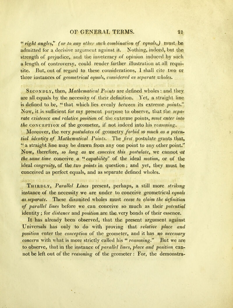“ right angles? (or to any other such combination of equals,) must be admitted for a decisive argument against it. Nothing, indeed, but the strength of prejudice, and the inveteracy of opinion induced by such a length of controversy, could render farther illustration at all requi- site. But, out of regard to these considerations, 1 shall cite two or three instances of geometrical equals, considered as separate wholes. Secondly, then, Mathematical Points are defined wholes : and they are all equals by the necessity of their definition. Yet, a straight line is defined to be, “that which lies evenly between its extreme points.” Now, it is sufficient for my present purpose to observe, that the sepa- rate existence and relative position of the extreme points, must enter into the conception of the geometer, if not indeed into his reasoning. Moreover, the very postulates of geometry forbid so much as a poten- tial identity of Mathematical Points. The first postulate grants that, “ a straight fine may be drawn from any one point to any other point.” Now, therefore, so long as we conceive this postulate, we cannot -at the same time conceive a “ capability” of the ideal motion, or of the ideal congruity, of the two points in question; and yet, they must be conceived as perfect equals, and as separate defined wholes. Thirdly, Parallel Lines present, perhaps, a still more striking instance of the necessity we are under to conceive geometrical equals as.separate. These disunited wholes must cease to claim the aefnition of parallel lines before we can conceive so much as their potential identity; for distance and position are the very bonds of their essence. It has already been observed, that the present argument against Universals has only to do with proving that relative place and position enter the conception of the geometer, and it has no necessary concern with what is more strictly called his “ reasoning ” But we are to observe, that in the instance of parallel lines, place and position can- not be left out of the reasoning of the geometer : For, the demonstra-