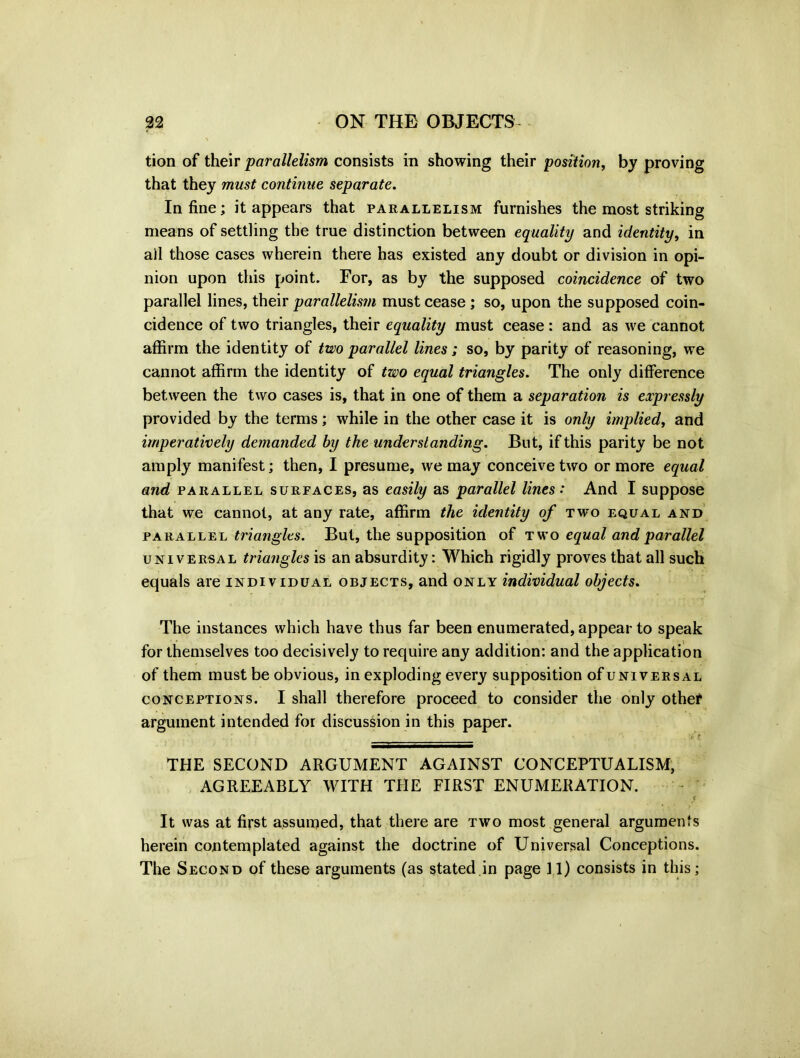 tion of their parallelism consists in showing their position, by proving that they must continue separate. In fine; it appears that parallelism furnishes the most striking means of settling the true distinction between equality and identity, in all those cases wherein there has existed any doubt or division in opi- nion upon this point. For, as by the supposed coincidence of two parallel lines, their parallelism must cease; so, upon the supposed coin- cidence of two triangles, their equality must cease: and as we cannot affirm the identity of two parallel lines; so, by parity of reasoning, we cannot affirm the identity of two equal triangles. The only difference between the two cases is, that in one of them a separation is expressly provided by the terms; while in the other case it is only implied, and imperatively demanded by the understanding. But, if this parity be not amply manifest; then, I presume, we may conceive two or more equal and parallel surfaces, as easily as parallel lines: And I suppose that we cannot, at any rate, affirm the identity of two equal and parallel triangles. But, the supposition of two equal and parallel universal triangles is an absurdity: Which rigidly proves that all such equals are individual objects, and only individual objects. The instances which have thus far been enumerated, appear to speak for themselves too decisively to require any addition: and the application of them must be obvious, in exploding every supposition of universal conceptions. I shall therefore proceed to consider the only othef argument intended for discussion in this paper. ft ' THE SECOND ARGUMENT AGAINST CONCEPTUALISM, AGREEABLY WITH THE FIRST ENUMERATION. tr It was at first assumed, that there are two most general arguments herein contemplated against the doctrine of Universal Conceptions. The Second of these arguments (as stated in page 11) consists in this;
