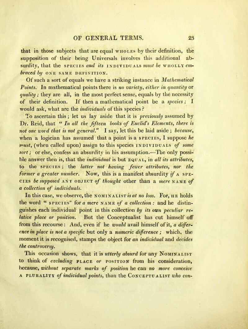 that in those subjects that are equal wholes by their definition, the supposition of their being Universals involves this additional ab- surdity, that the species and its individuals must be wholly env* braced by one same definition. Of such a sort of equals we have a striking instance in Mathematical Points. In mathematical points there is no variety, either in quantity or quality ; they are all, in the most perfect sense, equals by the necessity of their definition. If then a mathematical point be a species; I would ask, what are the individuals of this species ? To ascertain this; let us lay aside that it is previously assumed by Dr. Reid, that “ In all the fifteen boohs of Euclid's Elements, there is not one word that is not general.” I say, let this be laid aside ; because, when a logician has assumed that a point is a species, I suppose he must, (when called upon) assign to this species individuals of some sort; or else^ confess an absurdity in his assumption.—The only possi- ble answer then is, that the individual is but equal, in all its attributes, to the species ; the latter not having fewer attributes, nor the former a greater number. Now, this is a manifest absurdity if a spe- cies be supposed any object of thought other than a mere name of a collection of individuals. In this case, we observe, the nominalist is at no loss. For, he holds the word “ species” fora mere name of a collection : and he distin- guishes each individual point in this collection by its own peculiar re- lative place or position. But the Conceptualist has cut himself off from this recourse: And, even if he would avail himself of it, a differ- ence in place is not a specific but only a numeric difference ; which, the moment it is recognised, stamps the object for an individual and decides the controversy. This occasion shows, that it is utterly absurd for any Nominalist to think of excluding place or position from his consideration, because, without separate marks of position he can no more conceive a plurality of individual points, than the Conceptualist who con-
